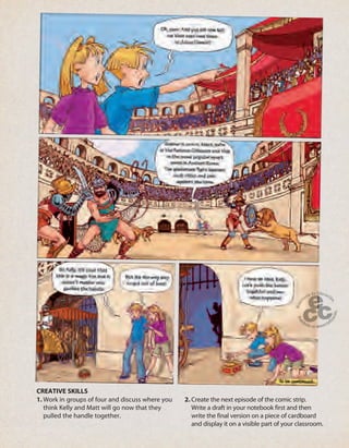 87
1. Work in groups of four and discuss where you
think Kelly and Matt will go now that they
pulled the handle together.
2. Create the next episode of the comic strip.
Write a draft in your notebook first and then
write the final version on a piece of cardboard
and display it on a visible part of your classroom.
CREATIVE SKILLS
 