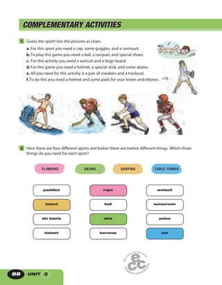 UNIT 388
COMPLEMENTARY ACTIVITIESCOMPLEMENTARY ACTIVITIES
1 Guess the sport! Use the pictures as clues.
a. For this sport you need a cap, some goggles, and a swimsuit.
b.To play this game you need a ball, a racquet, and special shoes.
c. For this activity you need a wetsuit and a large board.
d.For this game you need a helmet, a special stick, and some skates.
e. All you need for this activity is a pair of sneakers and a tracksuit.
f.To do this you need a helmet and some pads for your knees and elbows.
2 Here there are four different sports and below there are twelve different things. Which three
things do you need for each sport?
CLIMBING SKIING SURFING TABLE TENNIS
paddles
board
ski boots
helmet
rope
ball
skis
harness
wetsuit
sunscreen
poles
net
 