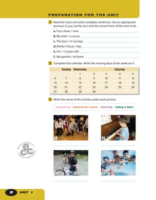UNIT 18
P R E P A R A T I O N F O R T H E U N I T
1 Read the clues and write complete sentences. Use an appropriate
pronoun (I, you, he/she, etc.) and the correct form of the verb to be.
a. Your shoes / new:
b.My sister / a nurse:
c. The keys / in my bag:
d.Sheila’s house / big:
e. Jim / 12 years old:
f. My parents / at home:
2 Complete the calendar. Write the missing days of the week on it.
Tuesday Wednesday Saturday
1 2 3 4 5
6 7 8 9 10 11 12
13 14 15 16 17 18 19
20 21 22 23 24 25 26
27 28 29 30
3 Write the name of the activity under each picture.
swimming playing the piano dancing riding a bike
1 2
3 4
 