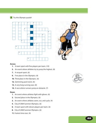89
3 Try this Olympic puzzle!
Across
1. A team sport with five players per team. (10)
5. An event where athletes try to jump the highest. (8)
7. A racquet sport. (6)
9. First place in the Olympics. (4)
10. Third place in the Olympics. (6)
12. Swimming pool event. (6)
13. A very long running race. (8)
14. A race where runners jump an obstacle. (7)
Down
1. An event where athletes fight with gloves. (6)
2. Second place in the Olympics. (6)
3. An event where athletes swim, run, and cycle. (9)
4. City of 2004 Summer Olympics. (6)
6. A team sport with eleven players per team. (6)
8. City of 2000 Summer Olympics. (6)
11. Fastest time ever. (6)
1 2 3 4
5
6
7 8
9
10 11
12
13
14
 