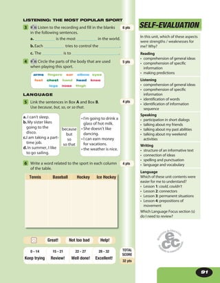 91
LANGUAGE
SELF-EVALUATION
LISTENING: THE MOST POPULAR SPORT
5 Link the sentences in Box A and Box B.
Use because, but, so, or so that.
because
but
so
so that
a. I can’t sleep.
b.My sister likes
going to the
disco.
c.I am taking a part-
time job.
d.In summer, I like
to go sailing.
• I’m going to drink a
glass of hot milk.
• She doesn’t like
dancing.
• I can earn money
for vacations.
• the weather is nice.
6 Write a word related to the sport in each column
of the table.
Tennis Baseball Hockey Ice Hockey
3 46 Listen to the recording and fill in the blanks
in the following sentences.
a. __________ is the most __________ in the world.
b.Each __________ tries to control the __________.
c. The __________ is to _______________________.
4 46 Circle the parts of the body that are used
when playing this sport.
6 pts
5 pts
4 pts
4 pts
SELF-EVALUATION
arms fingers ear elbow eyes
feet chest hand head knee
legs nose thigh
In this unit, which of these aspects
were strengths / weaknesses for
me? Why?
Reading
• comprehension of general ideas
• comprehension of specific
information
• making predictions
Listening
• comprehension of general ideas
• comprehension of specific
information
• identification of words
• identification of information
sequence
Speaking
• participation in short dialogs
• talking about my friends
• talking about my past abilities
• talking about my weekend
activities
Writing
• structure of an informative text
• connection of ideas
• spelling and punctuation
• language and vocabulary
Language
Which of these unit contents were
easier for me to understand?
• Lesson 1: could, couldn’t
• Lesson 2: connectors
• Lesson 3: permanent situations
• Lesson 4: prepositions of
movement
Which Language Focus section (s)
do I need to review?
TOTAL
SCORE
32 pts
Keep trying Review! Well done!
28 - 32
Excellent!
22 - 2715 - 210 - 14
Help!Great! Not too bad
 