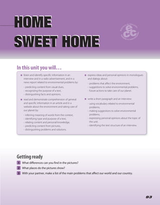 9393
1 What differences can you find in the pictures?
2 What places do the pictures show?
3 With your partner, make a list of the main problems that affect our world and our country.
HOME
SWEET HOME
HOME
SWEET HOME
In this unit you will…In this unit you will…
listen and identify specific information in an
interview and in a radio advertisement, and in a
news report related to environmental problems by:
• predicting content from visual clues,
• recognizing the purpose of a text,
• distinguishing facts and opinions.
read and demonstrate comprehension of general
and specific information in an article and in a
website about the environment and taking care of
our planet by:
• inferring meaning of words from the context,
• identifying type and purpose of a text,
• relating content and personal knowledge,
• predicting content from pictures,
• distinguishing problems and solutions.
express ideas and personal opinions in monologues
and dialogs about:
• problems that affect the environment,
• suggestions to solve environmental problems,
• future actions to take care of our planet.
write a short paragraph and an interview:
• using vocabulary related to environmental
problems,
• making suggestions to solve environmental
problems,
• expressing personal opinions about the topic of
the unit.
• identifying the text structure of an interview.
Gettingready
 