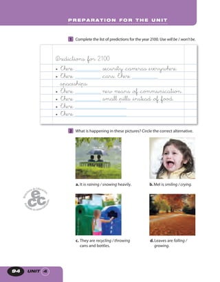UNIT 494
1 Complete the list of predictions for the year 2100. Use will be / won’t be.
Predictions &for 2100
• There _______________ &security &cameras &everywhere.
• There _______________ &cars. There _______________
&spaceships.
• There _______________ new means &of &communication.
• There _______________ &small &pills &instead &of &food.
• There ______________________________
• There ______________________________
2 What is happening in these pictures? Circle the correct alternative.
a. It is raining / snowing heavily.
d.Leaves are falling /
growing.
c. They are recycling / throwing
cans and bottles.
b.Mel is smiling / crying.
P R E P A R A T I O N F O R T H E U N I T
 