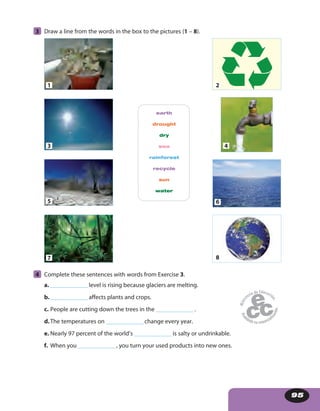 95
earth
drought
dry
sea
rainforest
recycle
sun
water
1 2
3 4
5 6
7 8
4 Complete these sentences with words from Exercise 3.
a. _______________level is rising because glaciers are melting.
b._______________affects plants and crops.
c. People are cutting down the trees in the _______________.
d.The temperatures on _______________change every year.
e. Nearly 97 percent of the world’s _______________is salty or undrinkable.
f. When you _______________, you turn your used products into new ones.
3 Draw a line from the words in the box to the pictures (1 – 8).
 