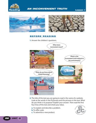 UNIT 496
B E F O R E R E A D I N G
1. Answer the children’s questions.
Whatdoes
inconvenientmean?
Whatis the
inconvenienttruth relatedto
theenvironment?
What do you know about
GlobalWarming?
2. The title of the text you are going to read is the name of a website.
Look at the words in the Pictionary and the pictures in the text. What
do you think is its purpose? Explain your answer. Then read the first
four lines of the text and check your ideas.
a. To explain and describe a problem.
b.To offer a job.
c. To advertise a new product.
AN INCONVENIENT TRUTH Lesson 1Reading
 