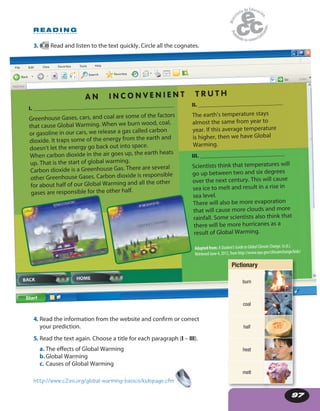 97
File Edit View Tools HelpFavorites
Back
Address
Search Favorites
Go Links
Start
File Edit View Tools HelpFavorites
Back
Address
Search Favorites
Go Links
Start
97
4. Read the information from the website and confirm or correct
your prediction.
5. Read the text again. Choose a title for each paragraph (I – III).
a. The effects of Global Warming
b.Global Warming
c. Causes of Global Warming
I. __________________________________________________
Greenhouse Gases, cars, and coal are some of the factors
that cause Global Warming. When we burn wood, coal,
or gasoline in our cars, we release a gas called carbon
dioxide. It traps some of the energy from the earth and
doesn’t let the energy go back out into space.
When carbon dioxide in the air goes up, the earth heats
up. That is the start of global warming.
Carbon dioxide is a Greenhouse Gas. There are several
other Greenhouse Gases. Carbon dioxide is responsible
for about half of our Global Warming and all the other
gases are responsible for the other half.
III. ______________________________
Scientists think that temperatures will
go up between two and six degrees
over the next century. This will cause
sea ice to melt and result in a rise in
sea level.
There will also be more evaporation
that will cause more clouds and more
rainfall. Some scientists also think that
there will be more hurricanes as a
result of Global Warming.
II. ______________________________
The earth’s temperature stays
almost the same from year to
year. If this average temperature
is higher, then we have Global
Warming.
Adapted from: AStudent’sGuidetoGlobalClimateChange. (n.d.).
Retrieved June 4, 2012, from http://www.epa.gov/climatechange/kids/
A N I N C O N V E N I E N T T R U T H
http://www.c2es.org/global-warming-basics/kidspage.cfm
R E A D I N G
Pictionary
burn
coal
half
heat
melt
3. 49 Read and listen to the text quickly. Circle all the cognates.
 