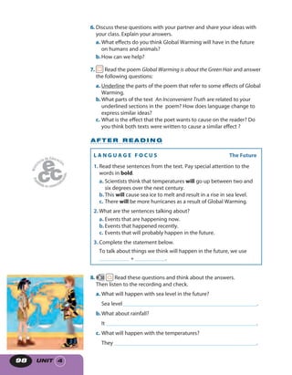 UNIT 498
6. Discuss these questions with your partner and share your ideas with
your class. Explain your answers.
a. What effects do you think Global Warming will have in the future
on humans and animals?
b.How can we help?
7. Read the poem Global Warming is about the Green Hair and answer
the following questions:
a. Underline the parts of the poem that refer to some effects of Global
Warming.
b.What parts of the text An Inconvenient Truth are related to your
underlined sections in the poem? How does language change to
express similar ideas?
c. What is the effect that the poet wants to cause on the reader? Do
you think both texts were written to cause a similar effect ?
8. 50 Read these questions and think about the answers.
Then listen to the recording and check.
a. What will happen with sea level in the future?
Sea level_________________________________________________.
b.What about rainfall?
It _______________________________________________________.
c. What will happen with the temperatures?
They ____________________________________________________.
A F T E R R E A D I N G
L A N G U A G E F O C U S The Future
1. Read these sentences from the text. Pay special attention to the
words in bold.
a. Scientists think that temperatures will go up between two and
six degrees over the next century.
b.This will cause sea ice to melt and result in a rise in sea level.
c. There will be more hurricanes as a result of Global Warming.
2. What are the sentences talking about?
a. Events that are happening now.
b.Events that happened recently.
c. Events that will probably happen in the future.
3. Complete the statement below.
To talk about things we think will happen in the future, we use
___________ + ___________.
 