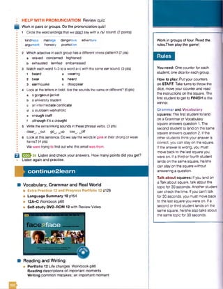 HELP WITH PRONUNCIATION Review quiz
Work in pairs or groups. Do the pronunciation quiz!
1 Circle the word endings that we don't say with a /a / sound. (2 points)
kindness
argument
manage
honesty
dangerous
promotion
adventure
Which adjective in each group has a different stress pattern? (2 pts)
a relaxed concerned frightened
b exhausted terrified embarrassed
Match each word 1-3 to a word a-c with the same earsound. (3 pts)
1 beard a wearing
2 bear b heard
3 earthquake c disappear
Look at the letters in bold. Are the sounds the same or different? (6 pts)
a a gorgeous jacket
a university student
an intermediate certificate
a stubborn workaholic
enough stuff
although it's a drought
Write the extra linking sounds in these phrasal verbs. (3 pts)
clear , .out gow/ ^up see^ ^off
Look at this sentence. Do we say the words in pink in their strong or weak
forms? (4 pts)
We were trying to find out who this email was from.
Q I32J-36 Listen and check your answers. How many points did you get?
Listen again and practise.
co n tin u e 2 le a rn
Vocabulary, Grammar and Real World
■ Extra Practice 12 and Progress Portfolio 12 p126
■ Language Summary 12 p154
■ 12A-C Workbook p60
■ Self-study DVD-ROM 12 with Review Video
Reading and Writing
■ Portfolio 12 Life changes Workbook p86
Reading descriptions of important moments
W riting common mistakes; an important moment
Work in groups of four. Read the
rulesThen play the gamel.
Rules
You need: One counter for each
student; one dice for each group.
How to play: Put your counters
on START. Take turns to throw the
dice, move your counter and read
the instructions on the square. The
first student to get to FINISH is the
winner.
Grammar and Vocabulary
squares: The first student to land
on a Grammaror Vocabulary
square answers question 1. The
second student to land on the same
square answers question 2. If the
other students think your answer is
correct, you can stay on the square.
If the answer is wrong, you must
move back to the last square you
were on. If a third or fourth student
lands on the same square, he/she
can stay on the square without
answering a question.
Talk about squares: If you land on
a Talk about square, talk about the
topic for 30 seconds. Another student
can check the time. If you can't talk
for 30 seconds, you must move back
to the last square you were on. If a
second or third student lands on the
same square, he/she also talks about
the same topic for 30 seconds.
 