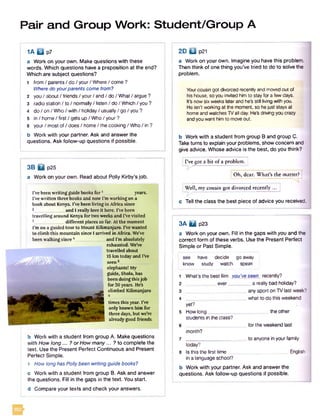 Pair and Group Work: Student/Group A
i a B p?
a Work on your own. Make questions with these
words. Which questions have a preposition at the end?
Which are subject questions?
1 from / parents / do / your/ Where / come ?
Where do yourparents come from?
2 you / about / friends / your/ and / do / What/ argue ?
3 radio station / to / normally/ listen / do / Which / you ?
4 do / on / Who/ with / holiday / usually/ go / you ?
5 in / home/ first / gets up / Who / your ?
6 your / most of/ does / home / the cooking / Who / in ?
b Work with your partner. Ask and answer the
questions. Ask follow-up questions if possible.
3B H p25
a Work on your own. Read about Polly Kirby’s job.
b Work with a student from group A. Make questions
with How long... ? or How many... ? to complete the
text. Use the Present Perfect Continuous and Present
Perfect Simple.
1 How long has Polly been writing guide books?
c Work with a student from group B. Ask and answer
the questions. Fill in the gaps in the text. You start.
2D Q p21
a Work on your own. Imagine you have this problem.
Then think of one thing you’ve tried to do to solve the
problem.
Youroousin got divorced recentlyand moved out of
hishouse, so you invited him to stay for a few days.
Itfenow six weeks laterand he's still living with you.
He isn't working at the moment, so hejust stays at
home and watchesTVall day. He'Sdriving you crazy
andyou want him to moveout.
b Work with a student from group B and group C.
Taketurns to explain your problems, show concern and
give advice. Whose advice is the best, do you think?
[ I’ve got a bit of a problem. |
! Oh, dear. What’s the matter?!
Well, my cousin got divorced recently ... [
c Tell the class the best piece of advice you received.
3A Q p23
a Work on your own. Fill in the gaps with you and the
correct form of these verbs. Use the Present Perfect
Simple or Past Simple.
see have decide go away
know study watch speak
1 What’s the best film you'veseen recently?
2 _ever__ _a really bad holiday?
3 _any sport on TV last week? 1
4 _what to do this weekend
yet?
5 How long__ the other
students in the class?
6 _for the weekend last
month?
7 _to anyone in your family
today?
8 Is this the first time__ _ English 1
in a language school?
b Work with your partner. Ask and answer the
questions. Ask follow-up questions if possible.
I’ve been writing guide books fo r1 years.
I've written three books and now I'm working on a
book about Kenya. I've been living in Africa since
2______________ and I really love it here. I’ve been
travelling around Kenya for two weeks and I've visited
different places so far. At the moment
I’m on a guided tour to Mount Kilimanjaro. I've wanted
to climb this mountain since I arrived in Africa. We've
been walking since 4_____________ and I’m absolutely
exhausted. WeVe
travelled about
15 km today and I've
seen5___
. elephants! My
I guide, Shola, has
g been doing this job
I for 30 years. He’s
climbed Kilimanjaro
times this year. I've
only known him for
three days, but we’re
alreadygood friends.
d Compare your texts and check your answers.
 