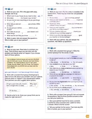 Pair and Group Work: Student/Group A
a Work on your own. Fill In the gaps with away,
through, out or up.
1 Which room in your housedo you need to clear out ?
2 Who tidies the house in your family?
3 Doyou tend to keep everything or do you give things
?
4 When did you last sort________ your photos, DVDs
or music?
5 Do you put your clothes________ before you go
to bed?
6 How often do you go your drawers and
throw things ______?
7 What was the last thing you threw
b Work in pairs. Ask and answer the questions.
Who is tidier, you or your partner?
5B B p41
6A if l p47
a Work on your own. Read about a problem you
have. Think of three ways you can deal with the
problem and decide what will happen if you choose
each of these options.
You're doing a medical degree and you’re in the third
year of a five-yearcourse. However, you have money
problems. Youneed £9,000 to pay for next year's
course, butyou haven't gotthe money. Your parents
havealready lentyou £3,000 and you alsoowe the
bank £6,000.
geta part-timejob -*not have enough time to study
b Work with a student from group B and group C.
Take turns to talk about your problem and your options.
Discuss what will happen if you choose each option.
Your partners can also suggest other options.
If I get a part-time job, I won’t : Why don’t I
have enough time to study. you ... ?
[If I do th a t,... |
C Decide what to do. Does your group think you’ve
made the right decision?
5C Q p43
a Work on your own. Put the verbs in brackets in the
correct form. There may be more than one possible
answer.
1 Doyou enjoy_________(go)to birthday parties?
2 Haveyou everhelped someone_________(organise)
a birthday party?
3 Would you rather_________(have)your birthday at a
different time ofthe year?
4 Haveyou everforgotten_________(buy) someone in
your family a birthday present?
5 Did your parents make you________ (thank) your
relatives for your birthday presents?
6 What do you think the class should_________(give)
your teacher on his/her birthday?
b Work with your partner. Ask and answer the
questions. Ask follow-up questions.
6C Q p51
a Work with a student from group A. Write the
correct synonym for the words in bold.
pleasant
1 Do you expect people you meetto be niee and easy
to talk to?
a Yes, always, b Sometimes, c No, not usually.
2 How content do you feel about your life?
a Very. b Quite. c Not very.
3 How often do you make a decision about something
based on your intuition?
a Usually. b Sometimes, c Hardly ever.
4 When did you last talk to a stranger, for example in
a queue or on a train?
a Last week. b Last month, c Morethan a
month ago.
5 Do you everfeel frightened when you’re going to do
something new?
a Yes, usually, b Yes, sometimes, c No, not usually.
6 Do you think you're a lucky person?
a Yes, definitely, b Sometimes, c No, not really.
b Work with a student from group B. Ask and answer
the questions. Say the three possible answers when
you ask your questions.
c Give your partner 3 points for every a answer,
2 points for every b answer and 1 point for every
c answer. What is his/her score?
d Tell your partner his/her score. Then look at p155.
Who is luckier, you or your partner?
 