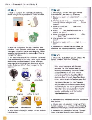 Pair and Group Work: Student/Group A
5D Q p45
a Work on your own. You want to buy these things.
Decide how you can explain them to a sales assistant.
b Work with your partner. You are a customer. Your
partner is a sales assistant. Describe the four things in
a you want to buy from his/her shop. Write the English
words for each thing under the pictures. Don't look at
your partner's book.
c You are a sales assistant. Your partner is a customer.
Look at these things in your shop. Listen to your partner
describe the things he/she wants to buy. When you
understand which thing he/she is describing, tell him/
her the English word. Don't show your partner the
pictures.
e'ar plugs washing-up liquid
a pan scourer furniture polish a duster
d Work in pairs. Check your answers. Did you write the
correct words?
a fan
7C □ p59
a Work on your own. Fill in the gaps in these
questions with a, an, the or - (= no article).
1 Doyou know anyone who has just bought new
laptop?
2 When did you last have __ problem with your
computer? Did you manageto solve problem
yourself?
3 Which do you like best, _ Italian food or
Chinese food?
4 Where's best place for tourists to visit in _
south of yourcountry?
5 Would you prefer to go on holiday t o USAor
South Africa?
6 What is/was the best thing about going to
school?
7 Do you know anyone who’s singeror .
actor?
b Work with your partner. Ask and answer the
questions. Ask follow-up questions if possible.
9 B m p73
a Work with a student from group A. Choose the
correct auxiliaries in the news summary.
Hello, here is {your name) with the news
headlines. The USA 'has/has been had
more bad weather today. Tornadoes 2have/
have been hit towns and cities in Texas,
and hundreds of homes 3have/have been
destroyed. Over 50 people Ahave/have been
injured, but so far nobody 5has/has been died.
The England footballer Phil West shasjust1
hasjust been told the media that he’s getting
married next year. Phil and his girlfriend, Sally,
7have/have been already decided where to
have the wedding, but so far the location
Bhas/has been kept a secret.
b Practise reading the news summary to your partner
from group A.
c Work in pairs with a student from group B. Take
turns to read your news summary without stopping.
Make brief notes on your partners news summary.
d Work with your partner from group A. Compare
notes. What were group B's news stories about?
 