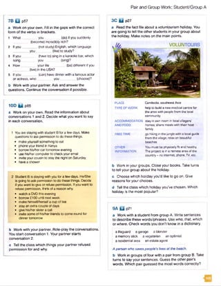 Pair and Group Work: Student/Group A
7B Q p57
a Work on your own. Fill in the gaps with the correct
form of the verbs in brackets.
1 What _ you (do) if you suddenly
(become) incredibly rich?
2 If you _ _ (not study) English, which language
y o u .............. (like) to study?
3 If you __ (have to) sing in a karaoke bar, which
song. you ....(sing)?
4 How your life _____(be) different if you
(live) in the USA?
5 Ifyou (can) have dinner with a famous actor
or actress, who you________ (choose)?
b Work with your partner. Ask and answer the
questions. Continue the conversation if possible.
10D B p85
a Work on your own. Read the information about
conversations 1 and 2. Decide what you want to say
in each conversation.
1 You are staying with student B for a few days. Make
questions to ask permission to do these things.
• make yourself something to eat
• phone your friend in Kenya
• borrow his/hercar tomorrow evening
• use his/her computer to check your email
• invite your cousin to stay the night on Saturday
• have a shower
2 Student B is staying with you for a few days. He/She
is going to ask permission to do these things. Decide
if you want to give or refuse permission. If you want to
refuse permission, think of a reason why.
• watch a DVDthis evening
• borrow £100 until next week
• make himseif/hersetf a cup of tea
■ stay an extra couple of days
• give his/her sister a call
• invite some of his/her friends to come round for
dinner tomorrow
b Work with your partner. Role-play the conversations.
You start conversation 1. Your partner starts
conversation 2.
c Tell the class which things your partner refused
permission for and why.
3C B p27
a Read the fact file about a voluntourism holiday. You
are going to tell the other students in your group about
the holiday. Make notes on the main points.
PLACE Cambodia,southeastAsia
TYPEOFWORK helpto build a newmedical centre for
the area with people from the local
community
ACCOMMODATION stayin own room in localvillagers'
AND FOOD homes;share mealswith their host
family
FREETIME go hiking in the jungle with a localguide
from the village; relax on beautiful
beaches
OTHER You must bephysicallyfit and healthy.
INFORMATION The projectis in a remote area ofthe
country - no internet, phone,TV,etc.
b Work in your groups. Close your books. Take turns
to tell your group about the holiday.
c Choose which holiday you’d like to go on. Give
reasons for your choices.
d Tell the class which holiday you’ve chosen. Which
holiday is the most popular?
9A B p7l
a Work with a student from group A. Write sentences
to describe these words/phrases. Use who, that, which
or where. Check words you don't know in a dictionary.
a lifeguard a garage a blender
a memory stick a vegetarian an optimist
a residential area an estate agent
A person who saves people's lives at the beach.
b Work in groups of four with a pair from group B. Take
turns to say your sentences. Guess the other pair’s
words. Which pair guessed the most words correctly?
VOLUNTOURS
 