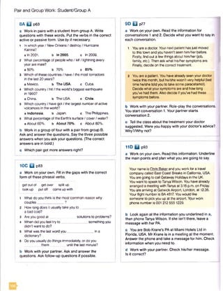 Pair and Group Work: Student/Group A
8A □ p63
a Work in pairs with a student from group A. Write
questions with these words. Put the verbs in the correct
active or passive form. Use by if necessary.
1 Inwhich year/ New Orleans/ destroy/ Hurricane
Katrina?
a In 2001. b In 2005. c in 2009.
2 What percentage of people who / kill / lightning every
year are male?
a 50% b 70% c 85%
3 Which of these countries / have/ the most tornadoes
in the last 20 years?
a Mexico. b The USA. c Cuba.
4 Which country/ hit / the world's biggest earthquake
in 1960?
a China. b The USA. c Chile.
5 Which country/ have got / the largest numberof active
volcanoes in the world?
a Indonesia. b Japan. c The Philippines.
6 What percentage of the Earth's surface / cover/ water?
a About 60%. b About 70%. c About 80%.
b Work in a group of four with a pair from group B.
Ask and answer the questions. Say the three possible
answers when you ask your questions. (The correct
answers are in bold.)
c Which pair got more answers right?
10C □ p83
a Work on your own. Fill in the gaps with the correct
form of these phrasal verbs.
get out of get over split up
lookup put off come up with
1 What do you think is the most common reason why
couples______________ ?
2 How long does it usually take you to _
a bad cold?
3 Are you good at solutions to problems?
4 When did you last try to ______________ something you
didn't want to do?
5 What was the last word you______________ in a
dictionary?
6 Do you usually do things immediately, or do you
them until the last minute?
b Work with your partner. Ask and answer the
questions. Ask follow-up questions if possible.
9D □ p77
a Work on your own. Read the information for
conversations 1 and 2. Decide what you want to say in
each conversation.
1 You are a doctor. Your next patient hasjust rhoved
to this town and you haven’t seen him/her before.
Firstly, find out a few things about him/her (job,
family, etc.). Then ask what his/her symptoms are.
Finally, decide on the correct treatment.
2 You are a patient. You have already seen your doctor
twice this month, but he/she wasn’t very helpful (last
time he/she told you to take some paracetamol).
Decide what your symptoms are and how long
you've had them. Also decide if you’ve had these
symptoms before.
b Work with your partner. Role-play the conversations.
You start conversation 1. Your partner starts
conversation 2.
c Tell the class about the treatment your doctor
suggested. Were you happy with your doctor’s advice?
Why?/Why not?
11D □ p93
a Work on your own. Read this information. Underline
the main points and plan what you are going to say.
Your nameis Chris Baker and you work for a travel
company called East Coast Breaks in California, USA.
You are going to call Getaway Holidays in the UK.
You want to speak to TanyaWilson. You have already
arranged a meeting with Tanyaat 3.15 p.m. on Friday.
You are arriving at Gatwick Airport, London, at 12.35.
Your flight number is BA4517. You would like
someone to pick you up at the airport. Yourwork
phone numberis 001 212 5551229.
b Look again at the information you underlined in a,
then phone Tanya Wilson. If she isn't there, leave a
message with her PA.
c You are Bob Krane's PA at Miami Hotels Ltd In
Florida, USA. Mr Krane is in a meeting at the moment.
Answer the phone and take a message for him. Check
information when you need to.
d Work with your partner. Check his/her message.
Is it correct?
 