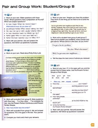 Pair and Group Work: Student/Group B
1 A 0 p 7
a Work on your own. Make questions with these
words. Which questions have a preposition at the end?
Which are subject questions?
1 to / you / music / What/ do / kind of/ listen ?
What kind ofmusic doyou listen to?
2 you and your friends / What/ about / talking / do / like ?
3 the / you / do / go to / with / usually/ cinema / Who ?
4 to / you / countries / want/ to / Which / go / do ?
5 hom e/goes/W ho/in/bed/your/last/to ?
6 home/ the most/ watches / your / in / Who / TV ?
b Work with your partner. Ask and answer the
questions. Ask follow-up questions if possible.
3B H p25
a Work on your own. Read about Polly Kirby’s job.
2D Q p21
a Work on your own. Imagine you have this problem.
Then think of one thing you’ve tried to do to solve the
problem.
You've got some new neighbours and they’revery
friendly. However, theycome round to yourhouse every
dayasking for help, orjust a chat. They usually stayfor
at least an houreach time. Youwork at home, and your
neighbours' visits are starting to get on yournerves.
b Work with a student from group A and group C.
Take turns to explain your problems, show concern and
give advice. Whose advice is the best, do you think?
I’ve got a bit of a problem.
Oh, dear. W hat’s the matter?
| Well, I’ve got some new neighbours ... :
c Tell the class the best piece of advice you received.
b Work with a student from group 6. Make questions
with How long... ? or How many... ? to complete the
text. Use the Present Perfect Continuous and Present
Perfect Simple.
a How manybooks has she written?
c Work with a student from group A. Ask and answer
the questions. Fill in the gaps in the text. Your partner
starts.
d Compare your texts and check your answers.
3A B p23
a Work on your own. Fill in the gaps with you and the
correct form of these verbs. Use the Present Perfect
Simple or Past Simple.
miss go on get
do study see
have
look
1 Have you ever _ missed
2 How lonq
3 ;
last birthday?
4
5 ________________ _ i
this week?
6 How manyemails _
yesterday?
7
lesson yet?
8 Is this the first time.
your mobile?
anything specialon your
any long journeys lately?
anything good on TV
at the DVD-ROM for this
the Present Perfect Simple?
b Work with your partner. Ask and answer the
questions. Ask follow-up questions if possible.
I've been writing guide books for four years. IVe written
a books and now I’m working on a book
about Kenya. I’ve been living in Africa since I left
university and I really love it here. iVe been travelling
around Kenya for b and I’ve visited six
different places so far. At the moment I’m on a guided
torn* to Mount Kilimanjaro. I’ve wanted to climb this
mountain since c_______________ We’ve been walking
since 7 a.m. and I’m absolutely exhausted. We’ve travelled
d______________ km
today and IVe seen
about 15 elephants!
My guide, Shola, has
been doing thisjob for
| He’s
climbed Kilimanjaro
nine times this year.
IVe only known him
fo rf .............,
but we’re already
good friends.
 