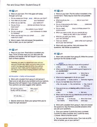 Pair and Group Work: Student/Group B
5B B p41
a Work on your own. Fill in the gaps with away,
through, out or up.
1 Do you always put things away afteryou use them?
2 How often do you clear your wardrobe?
3 Whendid you last tidy your bedroom?
4 Do you throw________ clothes and shoes that you
neverwear?
5 Who takes _ the rubbish in your family?
6 Do you usually go________ your homework to check
for mistakes?
7 Whenwas the last time you sorted_________your
notes from class?
b Work in pairs. Ask and answer the questions.
Who is tidier, you or your partner?
6 A ED p47
a Work on your own. Read about a problem you
have. Think of three ways you can deal with the
problem and decide what will happen if you choose
each of these options.
Yesterdayyouwere in a department store and you
sawyourfriend's wife, Kathy, put some make-upand
a skirt in herbag and walkout of the shop without
paying for them. Kathyand her husband are quite
rich, but you knowthey’re having problems with their
marriage.
tell thepolice -* Kathywill be arrested
b Work with a student from group A and group C.
Take turns to talk about your problem and your options.
Discuss what will happen if you choose each option.
Your partners can also suggest other options.
If I tell the police, Why don’t j
Kathy will be arrested. yo u ... ?
If I do chat,...
c Decide what to do. Does your group think you’ve
made the right decision?
a Work on your own. Put the verbs in brackets in the
correct form. There may be more than one possible
answer.
a What would you like (do) on your next
birthday?
b Doyou know anyone who hates_________(celebrate)
his or her birthday?
c Do you need (buy) a birthday present for
anyone soon?
d When you were a child, did your parents let you
(stay) up very late on your birthday?
e What do you wantyour family _ (get) you for
your next birthday?
f Have you started (plan) whatyou’re going to
do on your next birthday?
b Work with your partner. Ask and answer the
questions. Ask follow-up questions.
5C B p43
6C B P51
a Work with a student from group B. Write the correct
synonym for the words in bold.
certain
1 How swe are you that your future will be positive?
a Very. b Quite. c Notvery.
2 When was the last time something good happened to
you accidentally?
a Last week. b Last month, c More than a
month ago.
3 What kind of approach to life do you have?
a Very positive, b Quite positive, cGenerally negative.
4 Doyou feel worried about the future?
a No, not usually, b Yes, sometimes, c Yes, mostof
the time.
5 How good are you at dealing with problems in your
daily life?
a Very. b Quite. c Notvery.
6 When was the lasttime you tried to do something that
you’ve neverdone before?
a In the last b In the last c More than three
four weeks. three months. years ago.
b Work with a student from group A. Ask and answer
the questions. Say the three possible answers when
you ask your questions.
c Give your partner 3 points for every a answer,
2 points for every b answer and 1 point for every
c answer. What is his/her score?
d Tell your partner his/her score. Then look at p155.
Who is luckier, you or your partner?
 