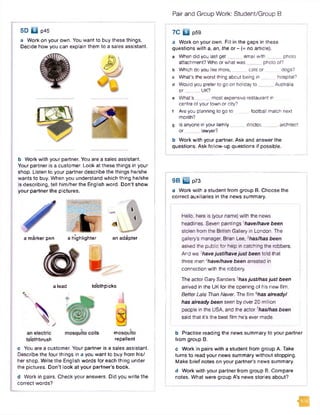 Pair and Group Work: Student/Group B
a Work on your own. You want to buy these things.
Decide how you can explain them to a sales assistant.
5D U p45
b Work with your partner. You are a sales assistant.
Your partner is a customer. Look at these things in your
shop. Listen to your partner describe the things he/she
wants to buy. When you understand which thing he/she
is describing, tell him /her the English word. D on't show
your partner the pictures.
a marker pen a highlighter an adapter
it
a lead toothpicks
toothbrush
mosquito
repellent
c You are a customer. Your partner is a sales assistant.
Describe the four things in a you want to buy from his/
her shop. Write the English words for each thing under
the pictures. Don’t look at your partner’s book.
d Work in pairs. Check your answers. Did you write the
correct words?
7 C f c j p59
a Work on your own. Fill in the gaps in these
questions with a, an, the or - (= no article).
a When did you last get email w ith photo
attachment? Who or what w as photo of?
b Which do you like more, catsor dogs?
c What's the worst thing about being in hospital?
d Would you prefer to go on holiday to Australia
o r ______ UK?
e What’s most expensive restaurant in
centre of your town or city?
f Are you planning to go to football match next
month?
g Is anyone in your family doctor,________architect
or lawyer?
b Work with your partner. Ask and answer the
questions. Ask follow-up questions if possible.
9B p73
a Work with a student from group B. Choose the
correct auxiliaries in the news summary.
Hello, here is (your name) with the news
headlines. Seven paintings 'have/have been
stolen from the British Gallery in London. The
gallery’s manager, Brian Lee, 2has/has been
asked the public for help in catching the robbers.
And we 3have just/have just been told that
three m en4have/have been arrested in
connection with the robbery.
The actor Gary Sanders 5has just/has just been
arrived in the UK for the opening of his new film,
Better Late Than Never. The film Ghas already/
has already been seen by over 20 million
people in the USA, and the actor has/has been
said that it's the best film he's ever made.
b Practise reading the news summary to your partner
from group B.
c Work in pairs with a student from group A. Take
turns to read your news summary without stopping.
Make brief notes on your partner’s news summary.
d Work with your partner from group B. Compare
notes. What were group A’s nev/s stories about?
IS
 