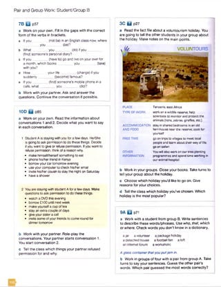 Pair and Group Work: Student/Group B
7 B □ P57
a Work on your own. Fill in the gaps with the correct
form of the verbs in brackets.
a If you (not be) in an English class now, where
you (be)?
b What you________ (do) if you _
(find) someone's personal diary?
c Ifyou (have to) go and live on your own for
a month, which books you (take)
with you?
d How yourlife _________(change) if you
suddenly (become) famous?
e If you (find) someone's mobile phone in a
cate, what________ you__________(do)?
b Work with your partner. Ask and answer the
questions. Continue the conversation if possible.
10D 0 p85
a Work on your own. Read the information about
conversations 1 and 2. Decide what you want to say
in each conversation.
1 Student A is staying with you for a few days. He/She
is going to ask permission to do these things. Decide
if you want to give or refuse permission. If you want to
refuse permission, think ofa reason why.
• make himself/herself something to eat
• phone his/herfriend in Kenya
• borrow yourcar tomorrow evening
• use your computer to check his/her email
• invite his/her cousin to stay the night on Saturday
• have a shower
2 You are staying with student A for a few days. Make
questions to ask permission to do these things.
• watch a DVDthis evening
• borrow £100 until next week
• make yourselfa cup of tea
• stay an extra couple of days
• give your sister a call
• invite some of your friends to oome round for
dinner tomorrow
b Work with your partner. Role-play the
conversations. Your partner starts conversation 1.
You start conversation 2.
c Tell the class which things your partner refused
permission for and why.
3C 0 p27
a Read the fact file about a voluntourism holiday. You
are going to tell the other students in your group about
the holiday. Make notes on the main points.
A VOLUNTOURS
S f c a l
PLACE Tanzania, east Africa
TYPE OF WORK work on a wildlife reserve; help
scientists to m onitor and protect the
animals (lions, zebras, giraffes, etc.).
ACCOMMODATION stay in shared bedrooms in an old
AND FOOD farm house near the reserve; cook fo r
yourself
FREE TIME go on trip s to villages to m eet local
people and learn about th e ir way of life;
go on safari
OTHER You w ill also work on our tree planting
INFORMATION program m es and spend tim e working in
our animal hospital.
b Work in your groups. Close your books. Take turns to
tell your group about the holiday.
c Choose which holiday you'd like to go on. Give
reasons for your choices.
d Tell the class which holiday you’ve chosen. Which
holiday is the most popular?
9A □ p71
a Work with a student from group B. Write sentences
to describe these words/phrases. Use who, that, which
or where. Check words you don't know in a dictionary.
a jar a volunteer a package holiday
a detached house a football fan a loft
an internet forum a workaholic
A glass container thatyou putjam in.
b Work in groups of four with a pair from group A. Take
turns to say your sentences. Guess the other pair's
words. Which pair guessed the most words correctly?
 