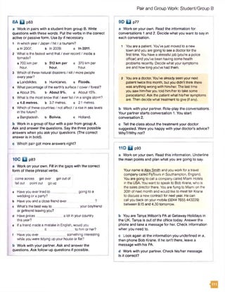 Pairand Group Work: Student/Group B
8A B p63
a Work in pairs with a student from group B. Write
questions with these words. Put the verbs in the correct
active or passive form. Use by if necessary.
1 In which year/ Japan / hit / a tsunami?
a In 2007. b In 2009. c In 2011.
2 What is the fastest wind that/ ever record / inside a
tornado?
a 700 km per b 512 km per c 370 km per
hour. hour. hour.
3 Which of these natural disasters / kill / more people
every year?
a Landslides. b Hurricanes. c Floods.
4 What percentage of the earth's surface/ cover/ forest?
a About 3%. b About 9%. c About 15%.
5 What is the most snow that/ everfall / in a single storm?
a 4.8 metres. b 3.7 metres. c 2.1 metres.
6 Which of these countries / not affect / a rise in sea levels
In the future?
a Bangladesh, b Bolivia. c Holland.
b Work in a group of four with a pair from group A.
Ask and answer the questions. Say the three possible
answers when you ask your questions. (The correct
answer is in bold).
c Which pair got more answers right?
10C B p83
a Work on your own. Fill in the gaps with the correct
form of these phrasal verbs.
I come across get over get out of
tell out point out go up
a Have you evertried to ______________going to a
wedding or a party?
b Have you and a close friend ever __ ?
c What's the best way to your boyfriend
or girlfriend leaving you?
d Have prices a lot in your country
this year?
e If a friend made a mistake in English, would you
it ______ tohimorher?
f Haveyou ever______________ something interesting
while you were tidying up your house or flat?
b Work with your partner. Ask and answer the
questions. Ask follow-up questions if possible.
9D B p77
a Work on your own. Read the information for
conversations 1 and 2. Decide what you want to say in
each conversation.
1 You are a patient. You'vejust moved to a new
town and you are going to see a doctorforthe
first time. You have a stressful job (you're a police
officer) and you've been having some health
problems recently. Decide what your symptoms
are and how long you've had them.
2 You are a doctor. You've already seen your next
patient twice this month, but you didn’t think there
was anything wrong with him/her. The last time
you saw him/her you told him/her to take some
paracetamol. Ask the patient what his/her symptoms
are. Then decide what treatment to give (ifany).
b Work with your partner. Role-play the conversations.
Your partner starts conversation 1. You start
conversation 2.
c Tell the class about the treatment your doctor
suggested. Were you happy with your doctor's advice?
Why?/Why not?
11D B p93
a Work on your own. Read this information. Underline
the main points and plan what you are going to say.
Yourname is Alex Smith and you work for a travel
company called FlyToursin Southampton, England.
You are going to call a company called Miami Hotels
in the USA. You want to speak to Bob Krane, who is
the sales director there. You are flying to Miami on the
30th of next month and would like to meet Mr Krane
to discuss a new contract for nextyear. He can
call you back on your mobile (0044 7655 443229)
between 9.15 and 4.30 tomorrow.
b You are Tanya Wilson's PA at Getaway Holidays in
the UK. Tanya is out of the office today. Answer the
phone and take a message for her. Check information
when you need to.
c Look again at the information you underlined in a,
then phone Bob Krane. If he isn't there, leave a
message with his PA.
d Work with your partner. Check his/her message.
Is it correct?
m
 