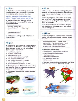 1D □ p13 9 C □ p75
a Work with your partner. Write questions with
question tags to check information you think you
know about six other students in the class.
SILVIO-* You live nearthe school, don'tyou?
ISMAY-* You didn't study here lastyear, did you?
b Ask the students your questions. Is your
information about them correct? Ask follow-up
questions if possible.
Silvio, you live near the
school, don’t you? Yes, I do.
Whereabouts exactly?
t / -------------
c Tell the class two things you found out about
other students.
4B Q3 p33
a Work on your own. Think of an interesting journey
you’ve been on. Make notes on these things. Think
about when you can use the Past Simple, Past
Continuous and Past Perfect.
• when the story happened
• the reason for thejourney
• where the journey started
• what you had done before you set off
• what happened on the journey
• what you were doing during the journey
• what you did when you arrived
• any other interesting things about the story
b Work in your groups. Take turns to tell your story.
Ask questions to find out more information. Which
story is the most interesting?
c Tell the class about the most interesting story in
your group.
a Work on your own. Think of two things that you’ve
done that are true and two things that are false. Write
one or two words only to help you remember each
thing.
b Work in your groups. Take turns to tell the group
your things from a. You can ask each person one
question about each thing. What is each person lying
about, do you think?
c Tell the class who was the worst liar in the group.
How did you know he/she was lying? Who was the
best liar in the group?
SSEF
12C □ p99
a Work in your groups. Create your own superhero!
Choose your hero’s superpowers. Use these ideas or
your own.
has super strength/speed can read minds
has X-ray vision can becom e invisible can fly
can travel in tim e can turn into an animal
is indestructible can breathe underwater
b Make notes on these things.
• your superhero’s name and where he/she lives
• how he/she got his/her superpowers
• what he/she wears
• what his/her norm al life is like
• any weaknesses he/she has
• his/her enemies
c
to
Work with students from different groups. Take turns
describe your superhero. Which is the best?
 