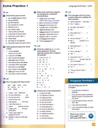 Extra Practice 1 Language Summary 1 p127
1A p6
Q Choose the correct words.
1 go to/<fneetug>with friends
2 do/go exercise
3 go/visit relatives
4 go out/havefor a drink
5 have/do a lie-in
6 go out/go to gigs
7 meet up/tidyup the flat
8 meet/chat to friends online
9 have/visit a quiet night in
10 do/go yoga
11 go to/go outa rt galleries
12 have/visit people round for dinner
Make questions about the words
in bold.
1 I live in London.
Where do you live?
2 Iwas born in 1996.
3 Alice worked in London.
4 Her mum lived in Rome.
5 He’s talking about the party.
6 I’ve known them for a year.
7 She went out with Dave.
8 Kevin leaves home at 8.30.
9 Gabi gets home at 6.00.
10 Jim’s been to ten countries.
1B p8
E l Fill in the gaps with these words.
leve right awful drive
all nerves on in
mind stand
1 I really love eating out.
2 I’m very interested _ art.
3 I’m not very keen sport.
4 I think tennis is a ll___
5 Callcentres_____ mecrazy.
6 I don’t like flying a t____
7 I don’t getting up early.
8 I really can't_____ sitting in
traffic jams.
9 Ithink most realityTV
programmes are .
10 Waiting in queues really gets
on m y_____
a Make these sentences negative
by changing the underlined
words/phrases.
1 I think I’ll go out tonight.
Idon't thinkI'llgo out tonight.
2 M of myfriends like football.
3 Everyone I know has a car.
4 I usually work on Saturdays.
5 I toys travelling by train.
6 I always study at the weekend.
7 I bought a laptop last month.
8 There's a cafe in my street.
9 Kim's been there before.
10 They’re watching TV.
1C p10
B Write the vowels (a, e, i, o, u) in
these adjectives. Do they
describe positive (P) or negative
(N ) feelings?
1 a n n o y e d
2 sh c k _ d
3 str ss _ d
4 c _ nc _ m _ (
5 r I .. x _ d
6 d _ s _ pp
7 c _ lm
8 sc r d
9 mb r ss
10 pi . s _ d
11 c _ nf s d
12 g l_ d
13 _ ps t
14 s _ t _ sf
□ Choose the correct prepositions.
1 l’m good b y /® ...
2 I’m frightened with/of...
3 I’m happyby/with ...
4 I’m annoyedatffrom...
5 I’m fed up for/with...
6 I’m bored with/about...
7 I’m surprised by/on...
8 I’m nervous about/by...
9 I’m angry with/for...
10 I'm upset from/about...
11 I'm bad for/at...
12 I'm worried of/about...
1D p12
□ Fill in the gaps with the correct
question tags and complete the
short answers.
A Carla's Spanish,1 isn't she ?
B Yes,2 she is .
A You don't eat meat,3
B No,4_____ .
A Robcalled you,5_____ ?
B Yes,6_____ .
A You're a doctor,7_____ ?
B No,8 __, actually. I’m a
dentist.
A Jack likesjazz,9_____ ?
B Yes,10_____ .
A Tom’s met her,11_____ ?
B Yes,12_____ .
A Anita didn’t call, 13_____ ?
B Yes,14_____ actually. She left
you a message.
A You haven’t seen Jo,15 ?
B No,16_____ .
A They've movedhouse,17_____ "i
B Yes,1 8 ___ .
f t Progress Portfolio 1
I— ........................................................
Tick the things you can do
in English.
| I can talk about weekend
activities.
D I can ask and answer questions
about the past, the present and
the future.
[> I can talk about things I like and
don't like.
D I can describe feelings.
D I can use question tags to check
information.
What do you need to
study again? See
Self-study DVD-ROM 1.
 