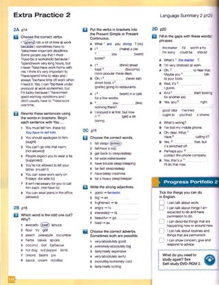 Extra Practice 2 Language Summary 2 p129
2A pl4
a Choose the correct verbs.
11(§pemj)/cfc>a lot of time at work
because I sometimes haveto
2take/meet important deadlines.
Some people say that I must
2have/be a workaholic because I
4spend/workvery long hours, but
I never5take/havework home with
me. I think it's very important to
6have/spendtime to relax and I
always 7be/have time offwork when
I need it. Yes. I can 6be/have under
pressure at work sometimes, but
I'm lucky because I ‘-’have/meet
good working conditions and I
don't usually have to ]0take/work
overtime.
B Rewrite these sentences using
the words in brackets. Begin
each sentence with You ....
1 You must tell him. (haveto)
You have to tellhim.
2 You should apologise to him.
(ought)
3 You can't go into that room.
(not allowed)
4 People expect you to weara tie.
(supposed)
5 You're not allowed to tell your
father, (mustn't)
6 Youcan leavework early on
Fridays, (be able to)
7 It isn't necessary foryou to call
him back, (not have to)
8 You can wearjeans in the office,
(allowed)
2B p16
U Which word is the odd one out?
Why?
1 avocado (beef) lettuce
2 flour fry grill
3 peach pineapple cucumber
4 herbs bakes spices
5 coconut boil barbecue
6 hot dog red pepper lamb
7 onions beans pie
8 sauce cream noodles
□ Put the verbs in brackets into
the Present Simple or Present
Continuous.
A What1 are you doing ?(do)
B 12 (make) a pie.
_ y o u (want)
some?
2D p20
A I 4 (think)street
food5___________ (become)
more popularthese days.
B Oh, 16___________(nevereat)
street food. 17__
(prefer) going to restaurants.
a I 8
fora few weeks.
B 9_________you.
(work) in a cate
.(like)
working there?
A I enjoyed it at first, but now
it 10 (get) a bit
boring.
2C p18
B Choose the correct words.
1 fallsleep/(gsieeg)
2 fall/havea nap
3 get back to sleep/asleep
4 be wide wake/awake
s have trouble sleep/sleeping
6 be fast sleep/asleep
7 have/sleep insomnia
8 be a heavysleep/sleeper
B Write the strong adjectives.
1 good -* fantastic
2 big -*■en
3 frightened -* te
4 angry-* fu
s interested -* fa
6 beautiful -» go
7 tired -* ex
B Choose the correct adverbs.
Sometimes both are possible.
1 very/absolutelygood
2 extremely/absolutelybig
3 fairly/reallyexpensive
4 very/absolutelyawful
5 incredibly/extremelycold
6 fairly/reallyboiling
B Fill in the gaps with these words/
phrases.
I'm sorry
I’d worth a try
could be should
A What’s 1 thematter ?
B I'm very stressed at work.
A Oh,2 to hearthat. ■
Maybeyou3____________talk
to your boss.
B Well, it’s 4____________,
I guess.
A And 5___________ start looking
for anotherjob.
B Yes, you 6 right.
good idea I’ve tried
oughtto you tried ashame
A What’s wrong?
B I've lost my mobile phone.
A Oh, dear. What7
Have8 calling it?
B Yes,9 _ that, but
it’s switched off.
A Perhapsyou10__
contact the phone company.
b Yes, that’s a 11____________.
I'll do that now.
Progress Portfolio 2
Tick the things you can do
in English.
Q Ican talk about work.
D Ican talk about things Iam
expected to do and have
permission to do.
y l can describe things that are
happening now or around now.
D I can talk about routines and
things that are permanent.
I can show concern, give and
respond to advice.
What do you need to
study again? See
Self-study DVD-ROM 2.
 