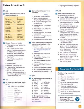 Extra Practice 3 Language Summary 3 p132
3A p22
D Match the phrasal verbs in A to
words/phrases in B.
A
setoff------
pick up 
get around
check in
B
at reception
the UK
— early
your parents
check out
look after
go away
deal with
for a week
at 10a.m.
problems
a cat
get back
put up with
see them off
look forward to
a holiday
at the airport
from Spain
a lot of noise
B Choose the correct words.
A 'Did/Have you ever2go/been to
the USA?
b Yes. 13went/’vebeen there
twice. I dVe visited/visited Miami
in 2005 and two years ago
16went/’vebeen to New York.
A 6Did/Haveyou 7enjoy/enjoyed
NewYork?
B Yes, I Bhad/‘vehada brilliant
time there.
a Where’s Jack?
B He'sjust 9been/gone out.
A 1°Did/Has he11say/saidwhere
he was going?
B No, he ’2didnVhasn’t. But his
brother '3phoned/hasphoned a
few minutes ago, so maybe he’s
1Abeen/goneto see him.
3B p24
□ Fill in the gaps with travel, get or
goon.
1 get back from somewhere
2 a trip
3 _______ a taxi home
4__ _____ independently
5 off a bus
6___ ___ _ a cruise
7 economy class
8 a guided tour
9 6ght
□ Correct the mistakes in these
sentences.
since
1 We’ve been married fer 2003.
2 Marco and Luis has been
studying English forthree years.
3 My son's been having this bike
for six months.
4 She’s working for the company
since July.
5 They’ve been living in their fiat
since ten years.
6 I’ve been liking this band since
I was a child.
7 We’ve been waiting for the train
since two hours ago.
8 I’ve knew my boss for five years.
B Make questions about the words
in bold using How long... ? or
How many... ?.
1 He's been to fifteen countries.
How manycountries has he
been to?
2 She’s been living in Moscow
for a year.
3 They've been chatting online
since 6 o'clock.
4 He's visited three art galleries
this month.
s I've had eight English teachers
in mylife.
6 I’ve had mylaptop for a month.
7 He’s worked for six companies.
8 She's been working since 7 a.m.
3C p26
□ a Are these words nouns (N) or
adjectives (A)?
1 kind A 9 fashionable
2 healthy 10 traditional
3 fame 11 activity
4 honest 12 popular
5 sadness 13 confidence
6 patient 14 possible
7 nature 15 modesty
8 comfort 16 adventurous
b Change the nouns into
adjectives and the adjectives
into nouns.
kind >kindness
3D p28
B Read the conversation and
choose the correct words.
A Doyou Vj<now)/have anygood
places to eat nearthe hotel?
B I’d 2recommend/recommending
The Garden Restaurant. It's really
nice and quite cheap.
A That 3sound/sounds good. And
what’s the Abetter/best way to
5go/get around the city?
b Well, 6/f//f*sprobably best
7take/to taketaxis. And you really
must 8fo go/go to the National
Art Gallery 9to see/forto see the
Picassos.
A That's good 10to know/knowing.
Haveyou got anyother
11recommends/tips?
B Wei, you '2can/should definitely
go on a boat trip along the river,
but don’t 13bother/worrygoing
to the City Museum. It isn’t really
worth ]isee/seeing.
A Yes, I’ve heard15it/that before.
B And Iwouldn’t '6buy/buying
souvenirs on the street. They're
often very bad quality.
A Thanks, '7that/that's really useful.
See you next week!
Progress Portfolio 3
Tick the things you can do
in English.
D I can talk about travel.
_> I can talk about past and recent
events.
□ > I can say how long something
has been happening.
__]> I can say and ask how many
things have been completed.
D I can describe holidays.
I can ask for, make and respond
to recommendations.
What do you need to
study again? See
Self-study DVD-ROM 3.
 