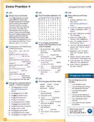 Extra Practice 4 Language Summary 4 p135
4A p30
a Choosethe correct words.
I'm a '(big)/large fan ofa band
called OutThere. They'vejust
2bought/releasedtheirfirst single
and I've alreadydownloaded it
3on/onto my phone. I've also
Aseen/been them play 5ative/live
lots of times. Lastweekthey
6did/made theirfirst ever gig in
London. I was a bit nervouswhen
they went 7stage/onstage, but the
audience loved them and they
adid/madethree encores. Next
month they're 9doing/going on tour •
and maybe nextyearthey’ll1°have/
release an album in the charts!
B Put the verbs in the Past Simple
or Past Continuous.
Once, when 11 was (be) quite
young, 12______________
(walk) by a lake in a park and
13 (fall) into the
water. 14__
(not know) how to swim, and as
I 5______________ (wear) a lot of
clothes 16 ____________ (start)
going under the water. Luckily
two men7_______________(run)
around the park and they
6 (see)me.
One of them 9_______
(jump) into the waterand
(pul) me out.
11,_ ____________ (start) taking
swimming lessons the next day!
E l Changethe underlined verbs to
used to + infinitive if possible.
1 Tim hated going to school.
Timused tohategoing to
school.
2 He started school in 1998.
3 Hewent to school by bus.
4 He got into trouble a lot.
5 Hedid a lot of sports.
6 He changed schools in 2006.
7 He played video games a lot.
8 He left schoolwhen he was 16.
9 Heoot a iob in a cafe.
10 He enioved working there.
11 Heworked 50 hours a week.
12 He became the managerin 2010.
4B p32
□ Find 10 characteradjectives. (-*i).
u Fill in the gaps with the Past
Simple or the Past Perfect of the
verbs in brackets.
1 By the time she met (meet)
Jack, he (be) married
three times.
2 Kim (not be) tired
because she (already
have) a few hours’ sleep.
3 When I got home I
(realise) that I (leave)
my keys at the office.
4 She________ (buy) me a book
but I ________ (already read) it.
5 By the time w e (get)
home, Ben (go) to
bed.
4C p34
□ Fill in the gaps with these words.
peckish wander carriage
appear check out
i well-known highlight
1 I'm a b it________ . I think I'll
havea sandwich.
2 That actor is very
3 I often________around the
park in my lunch break.
4 The________of our trip was a
visit to theTaj Mahal.
s You really must that
new exhibition.
6 We to be lost.
7 There weren't many people in
our________.
4D p36
Q Make sentences with these
words.
1 at times / optimistic / not /
He’s / very.
He’s not veryoptimistic at
times.
2 a lot ofTV/ Generally speaking.
/ rather/ old people / watch /
tend to .
3 be/abit/Trafficjam s/attim es/
can / annoying.
4 some/ be / noisy / a bit/
Perhaps / can / neighbours.
5 very / my/ reliable / friends/
On the whole, / aren’t .
6 a bit / too / Generally speaking, /
people / fast / tend to / young /
drive/ most.
7 aggressive / can / at times /
boys/ be / teenage/ Some /
quite.
8 tend to / boring / most / rather/
On thewhole,/ soap operas/ be.
9 a bit / the news/ be / at times /
Watching/ can / depressing.
10 quite / tends to / grandfather/
be / My/ stubborn.
Progress Portfolio 4
Tick the things you can do
in English.
D I can talk about music.
D Ican tell stories about things
that happened in the past.
D I can describe people’s
character.
D I can guess the meaning of
some words from the context.
D I can understand a radio
interview.
I can soften the way I express
myopinions.
What do you need to
study again? See
Self-study DVD-ROM 4.
 