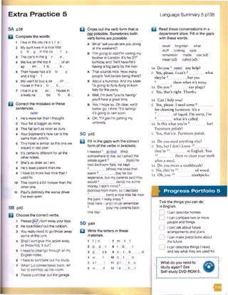 Extra Practice 5 Language Summary 5 p138
5A p38
D Complete the words.
1 I live in the city ce n t r e .
2 My aunt lives in a nice little
c tt_ g _ in the co t_ y .
3 The car's in the g . r _e .
4 We live on the top fl _ _ofan
ap _ tm ___t b . _k.
5 Their house has a b Ic y
and a big I f
6 We want to buy a de_._ ch _
house in the s _ b _ . _b .
7 I live in a te __ ac house in
a lively ne _ bo h - d
B Correct the mistakes in these
sentences.
taller
1 He’s moro-toH than I thought.
2 Yourflat is biggeras mine.
3 This flat isn't as nicer as ours.
4 Your boyfriend’s new car is the
same than John's.
5 This hotel is similar as the one we
stayed in last year.
6 It's certainly different for all the
other hotels.
7 She's as older as I am.
8 He’s least patient than me.
9 I have bit more free time than I
used to.
10 This room’s a bit noisyerthan the
other one.
11 Paul’s definitely the worse driver
I've ever seen.
5B p40
B Choose the correct verbs.
1 Rease(gut)/sort awayyour toys.
2 He took/tidiedout the rubbish.
3 You really need to go/throwaway
some of this junk.
4 Shall Isort/give this jacket away
or throw/tidy it out?
5 I need to clear/go through all my
English notes.
6 I have to sort/takeout my study.
7 When Lizcomes/takes back, tell
her to sort/tidy up her room.
8 Pleaseput/clear out the garage.
□ Cross out the verb form that is
not possible. Sometimes both
verb forms are possible.
A What 'wilf-you-de/areyou doing
at the weekend?
B 2I'mgoing to visit/i'm visitingmy
brother in London. It's his 21st
birthday and 3he’llhave/he’s
having a big party by the river.
A That sounds nice. How many
people Awillbe/arebeing there?
B About a hundred. And my sister
s/sgoing to fly/isHyingin from
Italy for the party.
A Well, I’m sure6you’re having/
you’llhavea greattime.
B Yes, I hope so. Oh dear, we'd
better go. I think7it’s raining/
it’s going torain soon.
A OK, 8I’Hget/i’mgetting my
umbrella.
5C p42
Q Fill in the gaps with the correct
form of the verbs in brackets.
I needed1 to find (find)
somewhere to live, so I asked the
estate agent2 (look) for
two-bedroom flats. He kept
(show) me ones that
seem4________ (be) far too
expensive, but my parents said they
would 5________(lend) me some
money. I don’t mind 6__
(borrow) from them, so I decided
_ (rent)a nice little fiat near
the park. I really enjoy8
(live) here - and I must remember
(pay) my parents back
one day!
5D p44
B Write the letters in these
materials.
1 t in 7 m._t_ _l
2 P -P _ r 8 r _ b
3 g — ss 9 c _. r_ b
4 w __ I 10 c_.t__—
5 s t_ . J 11 p l t.
6 w __ d 12 le h
a Read these conversations in a
department store. Fill in the gaps
with these words.
need forgotten what
stuff looking type
remember made use (x2)
mean (x2) called (x2)
SA Do you 1 need any help?
c Yes, please. I can’t 2__________ what
they’re 3__________ , but you
4______ them when it’s noisy.
SA Do you5. earplugs?
C Yes, that’s right. Thanks.
SA Can I help you?
C Yes, please. I need some 6
for cleaning furniture. It’s a
of liquid. I’m sorry, I’ve
__ what it’s called.
SA Is this what you’re 9 . for?
Furniture polish?
C Yes, that’s it. Furniture polish.
SA Do you need anything else?
C Yes, but I don’t know 10__
they’re 11__________ in English. You
12_______ them to clean your teeth
after a meal.
SA Do you mean a toothbrush?
C No, they’re l3_ ___ of wood.
SA Oh, you 14 toothpicks.
Progress Portfolio 5
Tick the things you can do
in English.
D I can describe homes.
D I can compare two or more
people and things.
D I can talk about future
arrangements and plans.
D I can make predictions about
the future.
D I can describe things I need
and say what they are used for.
What do you need to
study again? See
Self-study DVD-ROM 5.
1
 