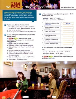 QUICK REVIEW Prepositions w ith adjectives
Work in pairs. Find one thing that you’re both:
scared of, interested in, worried about, good at,
fed up with, happy about. A I’m scared of spiders.
B Me too!
n Work in pairs. Discuss these questions.
1 When did you last meet someone new (apart from
students in this class)? Where were you at the time?
2 What did you talk about?
3 Did you get on well with the person? Why?/Whynot?
E3a Look at the photo. Where are the people? What
are they doing?
b QH&l EEOMWatch or listen to the
conversation. Then choose the correct names in
these sentences.
1 (Qanief)/Chariieis Lisa's new boyfriend.
2 Lisa/Daniel is Charlie and Rebecca's neighbour.
3 Rebecca's/Lisa’s sister shared a flat with Daniel’s
brother.
4 Daniel/Charlie teaches people how to sail.
5 Charlie/Lisa works for a package tour company.
6 Lisa/Danieland Rebecca/Charlie both support
Manchester United.
7 Rebecca and Charlie have a son calledAiex/Harry.
c Work in pairs. Compare answers.
□ a Work in the same pairs. Complete questions 1-6 with
these question tags.
don’t-you? wasn’t it? do you?
haveyou? haven’t you? didn’t she?
) You live next door to Lisa,
don’t you?
)Barbara went to Liverpool I b I
---]university, _
Yes. Ido.
'You’ve been diving,
) It was a great match
yesterday, _
) You haven’t ordered any
food yet, ...
'You don’t have any kids,
b Work in the same pairs. Write these short answers
in a-f.
Yea. l do. No. I don’t. Yes. shedid. Yes, it was.
' No, I haven’t, actually. No, we haven’t.
c ^ 2 ^ 1 ESQM Watch or listen again. Check your
answers to 3a and 3b.
 