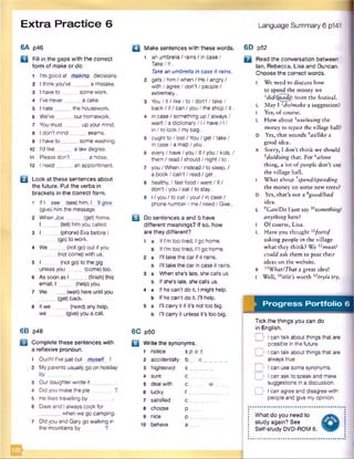 Extra Practice 6 Language Summary 6 p141
6A p46
a Fill in the gaps with the correct
form of make or do.
1 I’m good at making decisions.
2 I think you’ve _a mistake.
3 I have to _ _ some work.
4 I’ve never _ a cake.
5 l hate__ the housework.
6 We’ve_ _our homework.
7 You must_ _up your mind.
8 I don’t mind. _exams.
9 I have to ___ _some washing.
10 I’d like a law degree.
11 Please don't _a noise.
12 I need__ _an appointment.
B Look at these sentences about
the future. Put the verbs in
brackets in the correct form.
1 If I see (see) himJ 7/give
(give) him the message.
2 When Joe_____ (get) home,
I _____ (tell) him you called.
3 I _____(phone) Eva before I
(go) to work.
4 We . (not go)out if you
(not come) with us.
5 I _____(not go) to the gig
unless you (come) too.
6 As soon as I (finish)this
email, I (help) you.
7 We____ (wait) here until you
_ (get) back.
8 If we (need) any help,
we (give)you a call.
6B p48
B Complete these sentences with
a reflexive pronoun.
1 Ouch! I'vejust cut mvself I
2 My parents usually go on holiday
by_______ .
3 Ourdaughterwrote it________.
4 Did you makethe pie . ?
5 He likes travelling by
6 Daveand I always cook for
_ when we go camping.
7 Did you and Gary go walking in
the mountains by ?
□ Make sentences with these words.
1 an umbrella / rains / in case /
Take/ it.
Takean umbrella in case it rains.
2 gets/ him / when / He / angry /
with / agree / don’t / people /
extremely.
3 Y o u /it/like /to /d o n 't/ta ke /
back / if / can / you / the shop / it.
4 in case / something up / always/
want/ a dictionary / 1/ have/ 1/
in / to look / my bag.
5 ought to /lo st/Y o u /g e t/ta ke /
in case / a map / you.
6 every/ have/ you / If/ you / kids, /
them / read/ should / night/ to .
7 you / When / instead / to sleep, /
a book/ can't / read / get.
8 healthy. / fast food / want/ If/
don't / you / eat / to stay.
9 I/ you / to call / your / in case /
phone number/ me/ need/ Give.
B Do sentences a and b have
different meanings? If so, how
are they different?
1 a If I’m too tired, I go home,
b If I'm too tired, I’ll go home.
2 a I'll take the car if it rains.
b I’ll take the car in case it rains.
3 a When she’s late, she calls us.
b If she’s late, she calls us.
4 a If he can't do it, I might help,
b If he can't do it, I'll help.
5 a I’ll carry it if it’s not too big.
b I'll carry it unless it’s too big.
6C p50
Q Write the synonyms.
1 notice s
2 accidentally b
3 frightened s
4 sure c
5 deal with c
6 lucky f.
7 satisfied c
8 choose p
9 nice p
10 behave a
6D p52
□ Read the conversation between
Ian, Rebecca, Lisa and Duncan.
Choose the correct words.
I W e need to discuss how
to spend the money we
ldidl(tnade) from the festival.
L May 1 1dolmake a suggestion?
I Yes, of course.
L How about iuse/using the
money to repair the village hall?
D Yes, that sounds 4as/like a
good idea.
R Sorry, I don’t think we should
5do/doing that. For 6alone
thing, a lot of people don’t use
the village hall.
I What about7spend/spending
the money on some new trees?
D Yes, that’s not a 8good/bad
idea.
L 9Catt/Do I just say something!
anything here?
I Of course, Lisa.
L Have you thought1xfor/of
asking people in the village
what they think? We l2must/
could ask them to post their
ideas on the website.
R 13What/That a great idea!
I Well, worth *5tryla try.
Progress Portfolio 6
Tick the things you can do
in English.
o I can talk about things that are
possible in the future.
D I can talk about things that are
always true.
D I can use some synonyms.
o I can ask to speak and make
suggestions in a discussion.
o I can agree and disagree with
people and give my opinion.
What do you need to
study again? See
Self-study DVD-ROM 6.
 
