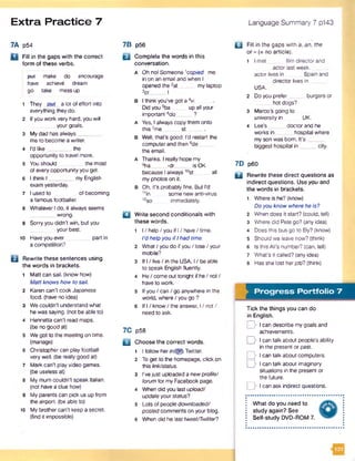Extra Practice 7 Language Summary 7 p143
7A p54
B i Fill in the gaps with the correct
form of these verbs.
put make do encourage
have achieve dream
go take messup
1 They out a lot of effort into
everything they do.
2 Ifyou work very hard, you will
your goals.
3 Mydad has always_
me to become a writer.
4 I'd lik e ________ the
opportunity to travel more.
5 Youshould the most
of everyopportunity you get.
6 I think I _________my English
exam yesterday.
7 I used to of becoming
a famous footballer.
8 Whatever Ido, it always seems
wrong.
9 Sorry you didn't win, but you
your best.
10 Haveyou ever partin
a competition?
Q Rewrite these sentences using
the words in brackets.
1 Matt can sail, (know how)
Matt knowshow to sail.
2 Karen can't cook Japanese
food, (have no idea)
3 We couldn't understand what
he was saying, (not be able to)
4 Henrietta can't read maps.
(be no good at)
5 We got to the meeting on time,
(manage)
6 Christopher can play football
very well, (be really good at)
7 Mark can't play video games.
(be useless at)
8 My mum couldn't speak Italian,
(not have a clue how)
9 My parents can pick us up from
the airport, (be able to)
to My brothercan't keep a secret,
(find it impossible)
7B p56
B Complete the words in this
conversation.
A Oh nol Someone 'copied me
in on an email and when I
opened the 2at mylaptop
3cr I
B I think you've got a 4vi
Did you 5ba up all your
important 6do ?
a Yes, I alwayscopy them onto
this7me st .
B Well, that's good. I’d restart the
computerand then 0de
the email.
A Thanks. I really hope my
9ha -dr _ is OK
because I always 10st all
my photos on it.
B Oh, it’s probably fine. But I'd
,1in some new anti-virus
12so immediately.
□ Write second conditionals with
these words.
1 I / help / you if I/ have/ time.
I’d hetpyou ifIhad time.
2 What/ you do if you / lose / your
mobile?
3 If I/ live / in the USA, I/ be able
to speak English fluently.
4 He/ come out tonight if he/ not/
have to work.
5 Ifyou / can / go anywhere in the
world, where / you go ?
6 If I/ know/ the answer, I / not /
need to ask.
7C p58
BI Choose the correct words.
1 I follow herin/(gri) Twitter.
2 To get to the homepage, click on
thislink/status.
3 I’vejust uploaded a newprofile/
forum for my Facebook page.
4 When did you last upload/
updateyour status?
5 Lots of people downloaded/
postedcomments on your blog.
6 When did he last tweet/Twitter?
Q Fill in the gaps with a, an, the
or - (= no article).
1 I met film director and
actor last week.
actor lives in Spain and
director lives in ....
USA.
2 Doyou prefer _ _ burgers or
_ hot dogs?
3 Marco’s going to
university in UK.
4 Lee’s _____ doctor and he
works in hospital where
my son was born. It's__
biggest hospital in city.
7D p60
Q Rewrite these direct questions as
indirect questions. Use you and
the words in brackets.
1 Where is he? (know)
Do you know where he is?
2 When does it start? (could, tell)
3 Where did Pete go? (any idea)
4 Does this bus go to Ely? (know)
5 Should we leave now? (think)
6 Is this Ali’s number? (can, tell)
7 What's it called? (any idea)
8 Has she lost herjob? (think)
m Progress Portfolio 7
Tick the things you can do
in English.
D I can describe mygoals and
achievements.
D I can talk about people’s ability
in the present or past.
D I can talk about computers.
D I can talk about imaginary
situations in the present or
the future.
D I can ask indirect questions.
What do you need to
study again? See
Self-study DVD-ROM 7.
 