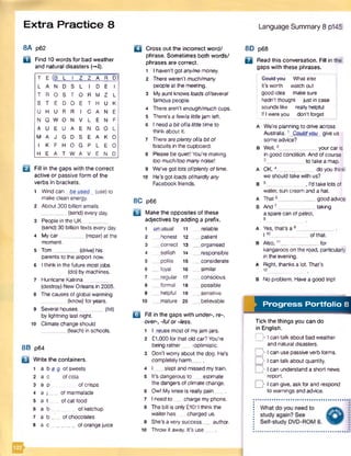 8A p62
D Find 10 words for bad weather
and natural disasters {-*1).
Extra Practice 8
T E (B L I z Z A R D)
L A N D S L I D E I
T R O S T O R M Z L
S T E D O E T H U K
U H U R R I C A N E
N Q W O N V L E N F
A U E U A E N G O L
M A J G D S E A K O
I K F H O G P L E O
H E A T W A V E N D
Q Fill in the gaps with the correct
active or passive form of the
verbs in brackets.
1 Wind can be used (use) to
make clean energy.
2 About 300 billion emails
_ (send) every day.
3 People in the UK__
(send) 30 billion texts every day.
4 My car________ (repair) at the
moment.
5 Tom (drive) his
parents to the airport now.
6 I think in the future mostjobs
(do) by machines.
7 Hurricane Katrina _
(destroy) New Orleans in 2005.
8 The causes of global warming
(know) for years.
9 Several houses________ (hit)
by lightning last night.
10 Climate change should
(teach) in schools.
8B p64
H Write the containers.
i a b a g of sweets
2 a c of cola
3 a p of crisps
4 a j of marmalade
5 a t of cat food
6 a b . . . of ketchup
7 a b ___ of chocolates
8 a c _________of orange juice
□ Cross out the incorrect word/
phrase. Sometimes both words/
phrases are correct.
1 I haven’t got any/ne money.
2 There weren’t much/many
people at the meeting.
3 Myaunt knows loads of/several
famous people.
4 There aren’t enough/much cups.
5 There’s a few/a littlejam left.
6 I need a bitof/alittle time to
think about it.
7 Thereareplentyof/a bitof
biscuits in the cupboard.
8 Please be quiet! You're making
too much/toomany noise!
9 We've got lots of/plentyoftime.
10 He’s got toads of/hardlyany
Facebook friends.
8C p66
u Make the opposites of these
adjectives by adding a prefix.
1 unusual 11 reliable
2 __honest 12 __patient
3 __correct 13 .__organised
4 ^selfish 14 __responsible
5 __polite 15 __considerate
6 __ loyal 16 ___similar
7 __ regular 17 __conscious
8 __formal 18 possible
9 helpful 19 __sensitive
10 __mature 20 _ believable
Q Fill in the gaps with under-, re-,
over-, -ful or -less.
1 I .reuse most of myjam jars.
2 £1,000 for that old car? You're
being rather -optimistic.
3 Don’t worry about the dog. He's
completely harm .
4 I slept and missed mytrain.
5 It’s dangerous to estimate
the dangers of climate change.
6 Ow! My knee is really pain
7 I need to charge myphone.
8 The bill is only £1011think the
waiter has charged us.
9 She's a very success author.
10 Throw it away. It’s use___
Language Summary 8 p145
8D p68
a Read this conversation. Fill in the
gaps with these phrases.
; Could you What else
it’s worth watch out
I good idea makesure
: hadn't thought just in case
sounds like really helpful
If Iwere you don’t forget
A We’re planning to drive across
Australia.1 Could you give us
some advice?
B Well,2_____________your car is
in good condition. And of course
_ to take a map.
A OK.4___________ doyouthink
we should take with us?
B 5______________ I'dtakelotsof
water, sun cream and a hat.
a That6____________ good advice
b And7_____________taking
a spare can of petrol,
8
A Yes, that’s a 9_____________ .
110_____________ of that.
B Also,11_____________for
kangaroos on the road, particularly
in the evening.
a Right, thanks a lot. That’s
12
B No problem. Have a good trip!
Progress Portfolio 8
Tick the things you can do
in English.
I r Ican talk about bad weather
and natural disasters.
D I can use passive verb forms.
D I can talk about quantity.
I can understand a short news
report.
D I can give, ask for and respond
to warnings and advice.
 