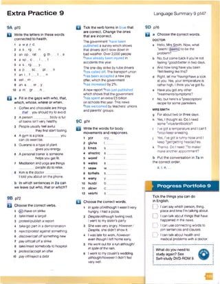 Extra Practice 9 Language Summary 9 p147
9A p70
D Write the letters in these words
connected to health.
1 a w a r d
2 a s rg n
3 an op _ rat g th _ t _ e
4 a s p _ c ___I t
5 a s _ r g ___y
6 a p sc pt n
7 a n i _ f t n
8 ast _ m _
9 an a er _ y
10 a m . g r n _
B a Fill in the gaps with who, that,
which, whose, where or when.
1 Coffee and chocolate are things
that you should try to avoid.
2 A person_________body is full
of toxins isn't very healthy.
3 People usually feel awful
they first start fasting.
4 A gym is a place_________you
can do exercise.
5 Guarana is a type of plant
gives you energy.
6 A personal trainer is someone
helps you get fit.
7 Meditation and yoga are things
people do to relax.
8 Kim Is the doctor _
I told you about on the phone.
b In which sentences in 2a can
we leave out who, that or which?
9B p72
Q Choose the correct verbs.
1 <§§>/haveon strike
2 take/meeta target
3 protest/publish a report
4 take/go part in a demonstration
s reject/protest against something
6 discover/calloffsomething new
7 payoff/calloffa strike
8 take/meet somebody to hospital
9 protest/acceptan offer
10 payoff/reject a debt
Q Tick the verb forms in blue that
are correct. Change the ones
that are incorrect.
The government ’have been
published a survey which shows
that drivers don't slow down in
bad weather. Over2,000 people
2have already been injured in
accidents this year.
The one-day strike by tube drivers
3has called off. The transport union
4has been accepted a new pay
offer, which the government
5has increased by 2%.
A new report 6has just published
which shows that the government
7has spent an extra £5 billion
on schools this year. This news
8has welcomed by teachers’ unions
and parents' groups.
9C p74
B Write the words for body
movements and responses.
1 ycr cry
2 gluha I__
3 limes s
4 ahsctrc s__
5 wornf f__
6 wates s
7 veaw w__
8 tcrhets s__
9 wany y
10 husbl b _
11 alcwr c__
12 vesrhi s__
B Choose the correct words.
1 in spiteof/Aithough Iwasn’t very
hungry, I had a pizza.
2 Despite/Although feeling tired,
Iwent to my sister's party.
3 She was very angry. However,/
Despite, she didn’t show it.
4 I was late for work, however/
even though I left home early.
s He went out for a run althoughI
in spiteofthe rain.
6 I went to my cousin’s wedding
although/howeverI didn't feel
very well.
9D p76
D a Choose the correct words.
DOCTOR
a Hello, Mrs Smith. Now, what
’seem/($eem§)to be the
problem?
b No. but come back if you're not
feeling 2good/betterin two days,
c And how long haveyou been
3feit/feeiing like this?
d Right, let me *having/havea look
at you. Yes, your temperature is
rather high. I think you've got flu.
e Haveyou got anyother
treatments/symptoms'?
1 No, but here’s a 6prescriptionI
recipe for some painkillers.
MRS SMITH
g Forabout two orthree days,
h Yes, I thought so. Do I need
some 7virus/antibioticsl
i I’ve got a temperature and I can’t
*stop/keepsneezing,
j Yes, I've got a runny nose and I
keep 9gei/gatting headaches,
k Thanks. Do I need 10fo make/
make anotherappointment?
b Put the conversation in 7a in
the correct order.
a, i, e, ...
Progress Portfolio 9
Tick the things you can do
in English.
D I can say which person, thing,
place and time I'm talking about.
D I can talk about things that have
happened in the news.
D I can use connecting words to
join sentences and clauses.
D I can talk about health and
medical problems with a doctor.
What do you need to
study again? See
Self-study DVD-ROM 9.
 