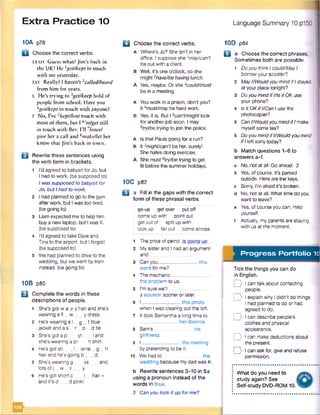 Extra Practice 10 Language Summary 10p150
10A p78
B Choose the correct verbs.
LEAH Guess what? Jim’s back in
the UK! He 1got/kept in touch
with me yesterday.
FAY Really? I haven’t 1calledfbeard
from him for years.
L He’s trying to ^get/keep hold of
people from school. Have you
Agot!kept in touch with anyone?
F No, I’ve 5kept/lost touch with
most of them, but 1 6,mlget still
in touch with Bev. I’ll 'leave/
give her a call and *make/let her
know that Jim’s back in town.
B Rewrite these sentences using
the verb form in brackets.
1 I'd agreed to babysit forJo. but
l had to work, (be supposed to)
Iwas supposed tobabysit for
Jo, butIhad to work.
2 I had planned to go to the gym
afterwork, but Iwas too tired.
(be going to)
3 Liam expected me to help him
buy anew laptop, but Iwas ill.
(be supposed to)
4 I'd agreed to take Daveand
Tinato the airport, but Iforgot!
(be supposed to)
5 Wehad planned to drive to the
wedding, but we went bytrain
instead, (be going to)
10B p80
B Complete the words in these
descriptions of people.
1 She’s gotw a v y hair and she's
wearing a fl w y dress.
2 He’s wearing a I_ g _ t blue
jacket and as r p dtie.
3 She’s got a p yt land
she’s wearing a pi n shirt.
4 He's got sh I er-le g h
hairand he’s going b d.
5 She'swearing g ss and
lots ofj _ w _ II y.
6 He’s got short c _ I hair-
and it’s d d pinkl
Q Choose the correct verbs.
a Where’s Jo? She isn’t in her
office. Isuppose she 1may/can’t
be out with a client.
B Well, it's one o'clock, so she
might 2have/behavinglunch.
A Yes, maybe. Orshe 3could/must
be in a meeting.
A Youwork in a prison, don't you?
It Amust/maybe hard work.
B Yes, it is. But 15can't/might look
foranotherjob soon. I may
6try/betryingto join the police.
a Is that Paulagoing fora run?
b It 7might/can’t be her, surely!
Shehates doing exercise.
A Shemust 6try/betryingto get
fit before the summer holidays.
10C p82
B a Fill in the gaps with the correct
form of these phrasal verbs.
go-up get over put off
come up with point out
get out of split upwith
look up fall out come across
1 The price of petrol is going up .
2 Mysister and I had an argument
and
3 Canyou______________ this
word for me?
4 The mechanic_
the problem to us.
5 I'm sure we’ll
a solution sooneror later.
6 I_____________ this photo
when Iwas clearing out the loft.
7 It took Samantha along timeto
______________ her divorce.
8 Sam's his
girlfriend.
9 I _____________ the meeting
by pretending to be ill.
10 Wehad to the
wedding because mydad was ill.
b Rewrite sentences 3-10 in 5a
using a pronoun instead of the
words in blue.
3 Canyou look it up forme?
10D p84
Q a Choose the correct phrases.
Sometimes both are possible.
1 Doyou thinkIcould/MayI
borrowyour scooter?
2 MayI/WouldyoumindifIstayed
at your placetonight?
3 DoyoumindifI/Isit OK use
your phone?
4 is it OKifI/CanIuse the
photocopier?
5 Can1/WouldyoumindifImake
myselfsome tea?
6 Do youmindifI/Wouldyoumind
ifIleft early today?
b Match questions 1-6 to
answers a-f.
a No, not at all. Go ahead. 3
b Yes, ofcourse. It's parked
outside. Hereare the keys,
c Sorry, I'm afraid it's broken,
d No, not at all. What timedo you
want to leave?
e Yes, ofcourse you can. Help
yourself.
f Actually, myparents arestaying
with us at the moment.
Progress Portfolio 1C
Tick the things you can do
in English.
D Ican talk about contacting
people.
I y Iexplain why Ididn’t do things
Ihad planned to do or had
agreed to do.
D Ican describe people’s
clothes and physical
appearance.
D Ican makedeductions about
the present.
D Ican askfor, giveand refuse
permission.
What do you need to
study again? See
Self-study DVD-ROM 10.
1
 