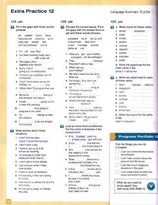 Extra Practice 12
12A p94
Q Fill in the gaps with these words/
phrases.
eff rubbish broke fancy
hang around could do up to
reallyinto reckon feel
can't be bothered sick of
1 I'm off now. Bye!
2 I've been working really hard.
I with a dayoff.
3 Teenagers often
together after school.
4 Sorry, I don't up to
going out. Pmexhausted.
5 I’d love to go clubbing, but Pm
completely_______
6 I don’t mind where we go on
holiday, it’s __________ you.
7 I think mostTV programmes are
8 My son’s ___ diving at
the moment. He loves it.
9 I really__________ going out for
a meal this evening.
10 I he's going to
propose to her soon.
11 I’m tidying up after
the children.
12 I __________ to go out tonight.
I’m too tired.
Q Make wishes about these
situations.
1 I can't find mykeys.
1wish 1could find mykeys.
2 1don't have a job.
3 1have to get up at 5.30
tomorrow morning.
4 Pmworking in a fast food
restaurant and 1hate it!
5 1can’t afford a new phone.
6 1get nervous when 1meet
new people.
7 1have to work all weekend.
8 I'm standing in the rain waiting
for a bus.
9 1live next to a railway line and it’s
very noisy.
10 I’m not going awayon holiday
this year.
'KSb
12B p96
U Choose the correct words. Fill in
the gaps with the correct form of
get and these words/phrases.
a-present rid of fed up with
in touch with backfrom
to eat message around
betterat lost
1 Haveyou got your mother
apresent for her birthday?
2 They because
they didn't take a map.
3 When are you__
your holiday?
4 We don’t need this old table.
Shall we it?
5 Pmhungry. Why don’t we
something ?
6 I'd ________ living at
home so I moved out.
7 I'm trying to _
an old friend from school.
8 What’s the best way to __
Istanbul?
9 He’s playing
the piano. He practises for two
hours every day.
10 Sorry I didn't call you back.
I never your
□ Look at these third conditionals.
Put the verbs in brackets in the
correct form.
1 If he 'dasked (ask) me,
I ‘d have gone _(go) with him.
2 If you (not tell) me,
I ________ (not know)about it.
3 She________ (not be) late for
the meeting if she
(leave) home earlier.
4 Brian________ (become) a
professional footballer if he
(not break) his leg.
5 If Sue_________(know) about
the party, she (go).
6 I ________ (finish) my essay
by now if my laptop
(not crash).
7 IfChris (not go) on
holiday to Ibiza, he
(not meet) his wife.
Language Summary 12 p154
12C p98
Q a Write nouns for these verbs.
1 attract attraction
2 enjoy
3 create
4 predict
5 reserve
6 depend
7 protect
8 entertain
9 prefer
b Write the adjectives for the
main verbs in 5a.
attract-* attractive
B a Write two adjectives for each
of these verbs.
relax relaxed
disappoint
harm
pollute
confuse
care
employ
8 embarrass
relaxing
b Write the nouns for the verbs
in 6a.
relax relaxation
Progress Portfolio 12
Tick the things you can do
in English.
^ I can use some informal words
and phrases,
o I can make wishes about the
present and the future.
J> I can talk about imaginary
situations in the past.
J> I can understand an interview
about someone's career.
What do you need to
study again? See
Self-study DVD-ROM 12.
 