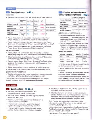 E O t Question forms 1A 0 p 7
AUXILIARIES
• We usually use an auxiliary (does, are, did, has, etc.) to make questions.
question
word
auxiliary subject verb
PRESENT SIMPLE Howoften does Fiona teach yoga classes?
PRESENT
CONTINUOUS
What is
Fiona's
son
doing at the moment?
PAST SIMPLE What did Fiona do last Sunday?
PRESENT
PERFECT SIMPLE
How many
songs
has Maxie written ?
• We use the auxiliaries do and does to make questions in the Present
Simple: Who do you workfor? What does he do in his free time?
• We use the auxiliaries am, are and is to make questions in the Present
Continuous: Wheream Igoing? Whatareyou watching? What's he doing?
• We use the auxiliaries have and has to make questions in the Present
Perfect Simple: Wherehaveyou been? Has he calledyet?
SUBJECT QUESTIONS
• Most questions with auxiliaries ask about the object of a sentence:
A How many songs has Maxie written? BHe’s writtenabout 25 songs.
• Subject questions ask about the subject of a sentence: A Whatmakes
herhusbandhappy? B Cooking makeshimhappy.
e We don't use do, does or did in Present Simple and PastSimple subject
questions: Who visits themmost weekends?not Who■dooe-visit-thom-
moot-wookondo?
• Subject questions have the same word order as positive sentences.
• Wecan make subject questions with Who, What, Whose and Which.
QUESTIONS WITH PREPOSITIONS
• Weoften put prepositions at the end of questions: How manycountries
has he been to? Who does Caroline go toart galleries with?
TIP • We don’t usually put prepositions at the beginning of questions:
Whatareyou talkingabout? notAbout whQt-aroyou talking?
FCT- Positive and negative verb
forms, words and phrases 1B Q p9
I positive I negative
PRESENT SIMPLE
PRESENT
CONTINUOUS
PAST SIMPLE
PRESENT
PERFECT SIMPLE
Iknow
youre
waiting
Iwaited
I've seen
you don't want
I’m not feeling
I didn't get
she hasn’t flown'
I DON’TTHINK...; THEREIS/ARENO...
• We often make negative sentences with
I don’t think...: Idon't thinkthat’s right, not
Ithinkthatisn'tright. Idon’t thinkIcoulddo
that, not / thinkIcouldn't do-thot:
e We can useno to make negatives with there
is/thereare: Therearen'tanytrafficjams. =
Thereare no trafficjams. Thereisn'ta better
way to travel. =There’s no betterwayto travel.
WORDS AND PHRASES
positive negative positive negative
love hate everyone no one
always never all none
usually hardly ever both neither
TIPS • We can say don'talways/usually/often, but
• We can say everyone or everybodyand no one
ornobody.
• We don't usually use double negatives. We say:
Ididn’t see anyone, not / didn'tsoo no one.
• We use plural verb forms with both: Both ofmy
sisters have got cars. We use singularverb forms
with neither: Neitherofthemlikes driving.
E S I Question tags 1D Q pl3
• We usually use question tags [don'tyou?, etc.)
to check information that we think is correct.
• We usually use the auxiliary in question tags: Youlivenext
door to Lisa, don’t you?
• We only use pronouns in question tags: Barbara went to
LiverpoolUniversity, didn’tshe?
• Ifthe main verb is positive, the question tag is usually
negative: Itwas a greatmatchyesterday, wasn'tit?
• Ifthe main verb is negative, the question tag is usually
positive: Youhaven’t orderedanyfoodyet, have you?
• Weoften use short answers [Yes, Ido. No, Idon’t., etc.) to
saythat the information is correct.
• When the information isn't correct, we often use actually
after the short answer to sound more polite, then give more
information: A You’vebeen diving, haven'tyou? B No, I
haven’t, actually. Itsoundsa bit too dangerous tome.
TIPS • We can also use Ves, that’s right, to saythat the
information is correct: A You’re fromLondon originally, aren’t
you? B Yes, that's right./Yes, Iam.
• Ifthe main verb is in the positive form of the Present Simple or
Past Simple, we use don't, doesn’t or didn’t in the question tag:
Jim lives in theUSA, doesn’t he?
• We sayaren't I? notomn't-l?:I'mlate, aren’t I?
 