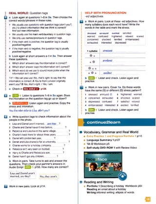 I REAL WORLD Question tags
Q a Look again at questions 1-6 in 3a. Then choose the
j correct words/phrases in these rules.
• • We usually use questions with question tags (don’tyou?,
etc.) to check information that we thinkis correct/
! find out new information.
• • We usually use the main verb/auxiliary in question tags.
• • Weonly usenames/pronouns in question tags.
■ • If the main verb is positive, the question tag is usually
I positive/negative.
• • If the main verb is negative, the question tag is usually
positive/negative.
! b Look again at short answers a -f in 3a. Then answer
I these questions.
•
I 1 Which short answers saythe information is correct?
I 2 Which short answer says the information isn’t correct?
• 3 Which word do we use to sound more polite when the
S information isn't correct?
•
I TIP • Wecan also use Yes, that's right, to saythat the
• information is correct: A You'refromLondon originally,
I aren'tyou? B Yes, that'sright. / Vfes, Iam.
I c Check in E B S B B IH F P 1 2 8 .
Q j a QZDh6 Listen to questions 1-6 in 3a again. Does
the intonation on the question tag go up or down?
b IJM lM M IM ill Listen again and practise. Copy the
stress and intonation.
Youlive nextdoor to Lisa, don'tyou?
u a Write question tags to check information about the
people in the photo.
1 Lisa and Daniel aren't married, are they ?
2 Charlie and Daniel haven't met before,_________?
3 Rebecca and Lisa live in the samevillage,________ ?
4 Charlie's lived there for about three years,________ ?
5 Daniel left London last year, _____ ?
6 Daniel and Lisa shared a flat at university, ?
7 Charlie works for a holiday company,_________?
8 Rebecca isn't very keen on football,________ ?
9 Harry is Charlie and Rebecca’s son,________ ?
10 Daniel hasn't got any children, ...........?
b Work in pairs. Take turns to ask and answer the
questions. Then check your partner's answers in
Audio Script Q Q frs P156* How many are correct?
|Lisa and Daniel aren’t |
married, arc they? j No, they aren’t.
□ Work in new pairs. Look at p114.
HELP W ITH PRONUNCIATION
-ed adjectives
n a Work in pairs. Look at these -ed adjectives. How
many syllables does each word have? Write the
words in the table and mark the stress.
ootiofiAHo tttS o S u n u n iiu y c u U A tn tu a g c iu o iic u
j worried confused frightened relaxed scared
! concerned shocked terrified embarrassed
' exhausted interested depressed
1 syllable stressed
# •
» •
annoyed
• # » excited
b H |^ ^ 7 Listen and check. Listen again and
practise.
a Work in new pairs. Cover la . Do these words
have the same (S) or different (D) stress pattern?
1 stressed annoyed D 5 frightened worried
2 concerned exhausted 6 shocked scared
3 depressed confused 7 satisfied relaxed
4 embarrassed interested 8 excited terrified
b ^ ^ 8 Listen and check. Listen again and
practise.
continue2learn
Vocabulary, Grammar and Real W orld
■ Extra Practice 1 and Progress Portfolio 1 p115
■ Language Summary 1 p127
■ 1A-D Workbook p5
■ Self-study DVD-ROM 1 with Review Video
B Reading and W riting
■ Portfolio 1 Describing a holiday Workbook p64
Reading an email about a holiday
W riting informal writing; ellipsis of words
ia
 