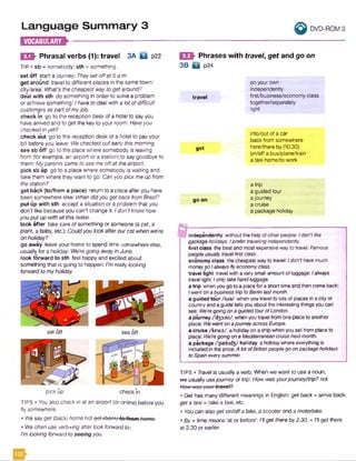 Language Summary 3
H E » -------------
I I DVD-ROM 3
E S I Phrasal verbs (1): travel 3A Q p22
TIP • sb = somebody; sth = something.
set off start a journey: Theysetoffat 5 a.m.
get around travel to different places in the same town/
city/area: What's the cheapest way to getaround?
deal with sth do something in order to solve a problem
or achieve something: Ihave to dealwitha lot ofdifficult
customersaspart ofmyjob.
check in go to the reception desk of a hotel to say you
have arrived and to get the keyto your room: Haveyou
checkedinyet?
check out go to the reception desk of a hotel to payyour
bill before you leave: We checkedout earlythismorning.
see sb off go to the place where somebody is leaving
from (for example, an airport or a station) to say goodbye to
them: Myparents came to see me offat theairport
pick sb up go to a place where somebody is waiting and
take them where they want to go: Canyou pickmeup from
thestation?
get back (to/from a place) return to a place afteryou have
been somewhereelse: Whendidyougetback fromBrazil?
put up with sth accept a situation or a problem that you
don't like because you can’t change it: Idon’tknow how
youput up withall thisnoise.
look after take care of something or someone (a pet, a
plant, a baby, etc.): Couldyou lookafterourcat when we're
on holiday?
go away leaveyour home to spend time somewhere else,
usually for a holiday: We'regoing awayin June.
look forward to sth feel happy and excited about
something that is going to happen: I'mreallylooking
forwardtomyholiday.
EQh Phrases with travel, get and go on
3B D p24
travel
get
go on
on yourown
independently
first/business/economy class
together/separately
light
into/out of a car
back from somewhere
here/there by (10.30)
on/off a bus/plane/train
a taxi home/to work
atrip
a guided tour
a journey
a cruise
a package holiday
c independently withoutthehelpofotherpeople: Idon'tlike
packageholidays. IprefertravellingIndependently.
first class the bestand mostexpensivewayto travef:Famous
peopleusuallytravelfirstclass.
economyclass thecheapestwayto travel: / don’thavemuch
moneysoIalwaysflyeconomyclass.
travel light travelwith averysmall amountofluggage: Ialways
travellight Ionlytakehandluggage.
atrip whenyougoto a placeforashort timeandthencomeback:
IwentonabusinesstriptoBerlinlastmonth.
a guided tour/toe/ whenyoutravelto lotsof places inacityor
countryandaguidetellsyouabouttheinterestingthingsyoucan
see: We'regoingonaguidedtourofLondon.
ajourney /'d33:ni/ whenyoutravel fromoneplaceto another
place: WewentonajourneyacrossEurope.
a cruise /kro:z/ aholidayon ashipwhenyousail from placeto
place: We'regoingonaMediterraneancruisenextmonth.
a package /'p»kid3/ holiday aholidaywhereeverything is
included in the price:A lotofBritishpeoplegoonpackageholidays
toSpaineverysummer.
TIPS • Travelis usually a verb. Whenwe want to use a noun,
we usually usejourneyor trip:How wasyourjoumey/trip? not
TIPS • You also check in at an airport (or online) before you
fly somewhere.
• We sayget (back) home not got (bock) to/from home.
• We often useverb+/ng after look forwardto:
I'mlooking forwardto seeing you.
• Get has manydifferent meanings in English: getback = arrive back;
get a taxi= take a taxi, etc.
• Youcan also get on/offa bike, a scooterand a motorbike.
• By +time means ‘at or before': I’llget thereby2.30. - I'll get there
at 2.30 or earlier.
setoff see off
pick up checkin
 