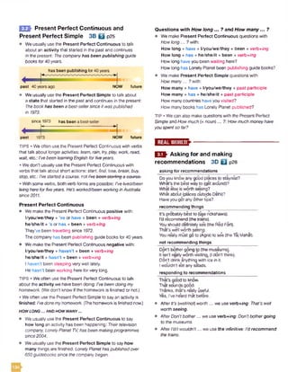 E Q } Present Perfect Continuous and
Present Perfect Simple 3B B p25
• We usually use the Present Perfect Continuous to talk
about an activity that started in the past and continues
in the present: 7??ecompanyhas been publishing guide
books for40years.
has been publishing for40years
past 40 yearsago NOW future
Weusually use the Present Perfect Simple to talk about
a state that started in the past and continues in the present:
Thebookhas been a best-sellersince it waspublished
in 1973.
since 1973 has been abest-seller
past 1973
=4NOW future
TIPS • We often use the Present Perfect Continuous with verbs
that talk about longer activities: leam, rain, try,play, work, read,
wait, etc.: I'vebeen learningEnglish forfiveyears.
• We don't usually use the Present Perfect Continuous with
verbs that talk about short actions: start, find, lose, break, buy,
stop, etc.: I'vestarteda course, not /Voboon otorttnga ooutqc.
• With some verbs, both verb forms are possible: I'velived/been
livingheretorfiveyears. He's worked/been workingin Australia
since 2011.
Present Perfect Continuous
• We make the Present Perfect Continuous positive with:
l/you/we/they + ’ve or have + been + verb+/ng
he/she/it + ’s or has + been + verb+/ng
They’ve been travelling since 1972.
The company has been publishing guide books for 40 years.
• We make the Present Perfect Continuous negative with:
l/you/we/they + haven’t + been + verb-wng
he/she/it + hasn’t + been + verb+/ng
I haven’t been sleeping very well lately.
He hasn't been working herefor very long.
TIPS • Weoften use the Present Perfect Continuous to talk
about the activity we have been doing: /Ve been doing my
homework. (We don't know if the homework is finished or not.)
• We often use the Present Perfect Simple to sayan activity is
finished: I'vedonemyhomework. (Thehomeworkis finished now.)
HOW LO NG... AND HOW MANY...
• We usually use the Present Perfect Continuous to say
how long an activity has been happening: Theirtelevision
company, Lonely Planet TV, has been makingprogrammes
since 2004,
• We usually use the Present Perfect Simple to say how
many things are finished: LonelyPlanethaspublishedover
650guidebooks since the companybegan.
Questions w ith How long... ? and How m any... ?
• We make Present Perfect Continuous questions with
Howlong... ?with:
How long + have + l/you/we/they + been + verb+Zng
How long + has + he/she/it + been + verb+ing
How long haveyou been waiting here?
How long has Lonely Planet been publishing guide books?
• We make Present Perfect Simple questions with
Howmany... ?with:
How many + have + l/you/we/they + past participle
How many + has + he/she/it + past participle
How manycountries have you visited?
How many books has Lonely Planet published?
TIP • We can also make questions with the Present Perfect
Simple and How much (+ noun)... ?: How much moneyhave
youspentso tor?
E M
O f r Asking for and making
recommendations 3D □ p28
asking for recommendations
Doyou know any good places to stay/eat?
What's the best way to (get around)?
What else is worth seeing?
What about (places outside Delhi)?
Haveyou got anyothertips?
recommending things
It's probably bestto (use rickshaws).
I'd recommend (the trains).
Youshould definitely see (the Red Fort).
That's well worth seeing.
Youreally must go to (Agra) to se*e(theTaj Mahal).
not recommending things
Don't bothergoing to (themuseums].
It isn't reallyworth visiting (Idon't think).
Don’t drink anything with ice in it.
I wouldn't eat anysalads.
responding to recommendations
That’s good to know.
Thatsounds good.
Thanks, that’s really useful.
Yes, I've heard that before.
• After It's [well/not) worth ... we use verb+/ng: That's well
worth seeing.
• AfterDon't bother... we use verb+/ng: Don'tbothergoing
to themuseums.
• After I'dfl wouldn't... we use the infinitive: I'drecommend
the trains.
134
 