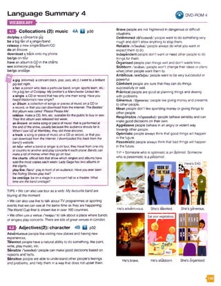 Language Sum m ary 4 DVD-ROM 4
►Collocations (2): music 4A Q p30
do/play a concert/a gig
be a big fan of aosinger/band
release a new single/album/CD
do an encore
download a track onto my phone
be/go on tour
have an album/a CD in the charts
see someone play live
be/go onstage
a gig (informal) a concert (rock, pop,jazz, etc.):Iwent toa brilliant
giglastnight.
afan a person who likesa particularband, singer, sports team,etc.:
I’ma big fanofColdplay. Mybrother'sa ManchesterUnitedfan.
a single a CDor record that has onlyone main song: Haveyou
heardMadonna’s newsingle?
an album acollection of songsor pieces ofmusic on a CDor
arecord, or that you can download from the internet: TheBeaties'
firstalbumwascalled ‘Please PleaseMe’.
release makea CD, 19m, etc. availablefor the public to buyor see:
Theirfirstalbumwasreleasedlast week.
an encore anextra song or piece of music that is performed at
the end ofthe show, usually because the audienceshouts for it:
WhenIsaw U2at Wembley, theydidthreeencores.
a track a song or pieceof music on a CDor record, orthat you
can download from the internet: Idownloadedthistrackfromthe
band's website.
on tour when a band or singeris on tour, they travel from one city
or countryto anotherand playconcerts in each place: Bandscan
makea lotofmoneywhen theygo on tour.
the charts official lists that show which singlesand albumshave
sold the most copies eachweek: LadyGagahas twoalbumsIn
thecharts.
play live /la iv / play in front ofan audience: Haveyoueverseen
theRollingStonesplaylive?
be onstage beon a stage in aconcert hall ora theatre: What
timeare thebandonstage?
TIPS • We can also use touras a verb: My favourite band are
touring at the moment.
• We can also use live to talk about TV programmes or sporting
events that we can see at the same time as they are happening:
The WorldCup finalIs shown livein over 160countries.
• We often use a venue/'venju:/ to talk about a place where bands
or singers play concerts: Therearelots ofgreat venues in London.
m Adjectives(2): character 4B U p32
Adventurous people like visiting new places and having new
experiences.
Talented people have a natural ability to do something, like paint,
write, play music, etc.
Sensible /'sensibel/ people can make good decisions based on
reasons and facts.
Sensitive people are able to understand other people’s feelings
and problems, and help them in a way that does not upset them.
4.1
Brave people are not frightened in dangerous or difficult
situations.
Determined /di't3:m ind/ people want to do something very
much and don't allow anything to stop them.
Reliable /n'laiabal/ people always do what you want or
expect them to do.
Independent people don’t want or need other people to do
things for them.
Organised people plan things well and don’t waste time.
Stubborn /stAban/ people won't change their ideas or plans
when other people want them to.
Ambitious /aem'bifas/ people want to be very successful or
powerful.
Confident people are sure that they can do things
successfully or well.
Practical people are good at planning things and dealing
with problems.
Generous /^ensras/ people like giving money and presents
to other people.
Mean people don't like spending money or giving things to
other people.
Responsible /ri'sponsibal/ people behave sensibly and can
make good decisions on their own.
Aggressive people behave in an angry or violent way
towards other people.
Optimistic people always think that good things will happen
in the future.
Pessimistic people always think that bad things will happen
in the future.
TIP • Someone who is optimistic is an optimist. Someone
who is pessimistic is a pessimist.
He's brave. He's stubborn. She's organised.
He’s adventurous. She's talented. She’s ginerous.
Eat your vegetables.
 