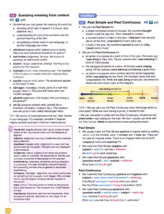 0 Guessing meaning from context
4C B p35
• Sometimesyou can guess the meaning ofa word by:
a deciding which part of speech it is (noun, verb,
adjective, etc.).
b understanding the rest ofthe sentenceand the
general meaningof the text,
c recognising a similarword in your language, or
another languageyou know.
1 wandered (regularverb) walked around slowly:
Haveyoueverwanderedaroundanartgallery?
2 well-known (adjective) famous: Welookedat
paintingsbywell-knownartists.
3 bizarre /bi'za:/ (adjective) strange: Nothingis too
bizarreforthismuseum.
4 highlight (noun) most interesting part: Thehighlight
ofthismuseumis ImeldaMarcos'smassiveshoe
collection.
5 appear(regularverb) seem: Thesculpturesappear
tobe frozenin time.
6 carriages Aasrid3iz/(noun) parts ofa train that
people travel In: Thereare930 trainswith over
14,000carriages.
7 peckish (adjective) a bit hungry:Areyoufeelinga
bitpeckish?
8 set up (irregular phrasal verb) started (fora
business, company, museum, etc.): Themuseum
wassetupbyamancalledHamburgerHarry.
TIP • Becareful ofwords/phrases that are ‘false friends'
in your language. Forexample, sensible in Spanish
meanssensitiveand fast in German meansalmost.
Bcheckout (regularphrasalverb) gotoa placetosee
whatit islike: Vbushould check out The Museum of
Bad Art.
massive (adjective) verybig: Imelda Marcos's massive
shoe collection.
displayed (regularverb) organisedinawaythatthey
canbeseenbythepublic: 749pairs are now displayed
in the museum.
sculptures (noun) apieceofart madeoutofstone,
wood, metalorconcrete:He placed about 300life-size
concrete sculptures ofrealpeople on the sea bed.
breathtaking (adjective) extremelyexciting, beautiful
orsurprising: The sight ofbrightly-coloured tropical
fish swimming between the sculptures is absolutely
breathtaking.
miniature/'minitje/ (adjective) verysmall, particularly
forsomethingthat isusuallymuchbigger:Whynot take
him to visit the largest miniature railwaymuseum in
the world?
track (noun) Thelongpiecesofmetalontheground
thatatraintravelson: The museum has 13,000 metres
o ftrack.
impressive (adjective) admiredandrespected, often
becauseit's special,important, orverylarge:It's an
impressive sight.
Past Simple and Past Continuous 4A Q p3i
Weuse the Past Simple for:
a a single completed action in the past. Myboyfriendbought
ticketstosee herplaylive. Then Imoved toLondon. .
b a repeated action or habit in the past. Ilistened tohersecond
albumallthetime. Ipractised forhourseveryday.
c a state in the past. Myboyfriendwanted toselliton eBay.
Iloveddancemusic.
Weuse the Past Continuous for:
a an action in progress at a point oftime in the past. Fiveyearsago
Iwasliving inNew York. TwentyminuteslaterIwas standingin
frontof 1,000people.
b the background events of astory.All thefans were singing
along.Alltheclubbers were dancing andhavingagood time,
c anaction in progress when another(shorter) action happened.
WhileIwasplaying mylast track, themanagercameoverand
congratulatedme. Whileshe was doing anencore, shethrewher
shoes intothecrowd. Lookat thisdiagram.
wasdoing anencore
past start
encore
threw
shoes
'■I*
finish
encore
NOW future
TIPS • Wecan also use the PastContinuous when the longeraction is
interrupted: Whilewewerehavingapicnic, itstartedtorain.
• Wecan use when orwhilewith the PastContinuous: Hephonedme
when/while Iwas waitingforthetrain. Wedon't usually usewhilewith
Past Simple
• Weusually makethe Past Simple positive of regularverbsby adding
-ed or -d to the infinitive: work-* worked, live-»lived, etc. Thereare
no rules for irregularverbs. There is an IrregularVerb List on p175.
Istayed at homeand watched TV.
• Wemake the Past Simple negative with:
subject + didn’t (=did not) + infinitive
Hedidn't go to workyesterday.
• Wemake Past Simple questions with:
(question word) + did + subject + infinitive
What time did he call you?
Past Continuous
• Wemakethe Past Continuous positive and negative with:
subject + was, were, wasn’t or weren’t + verb+/ng
I/He/She/It was/wasn't working when you called.
We/You/Theywere/weren't living inAustralia in 2010.
• Wemake Past Continuous questions with:
(question word) + was or were + subject + verb+ing
Was l/he/she/it waiting foryou?
What were you/we/they doing at 2 p.m. yesterday?
 