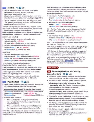 E E * used to 4A Q p3i
• We can use used to or the Past Simple to talk about
repeated actions, habits or states in the past:
Iwent/used to go toa lotofgigs.
Ilistened/used to listen to hersecondalbum all the time.
Back thenI was/used to be one ofLadyGaga's biggest fans.
• We can't use used to to talk about one action in the past:
Thatnightshe sang forovertwohours, not Thatnight sho
TIP • We can only useused to to talk about the past. Totalk
about habits or repeated actions in the present, we use usually
+ Present Simple. Compare these sentences:
Iused to workattheweekend. (Idon’t work atthe weekendnow.)
Iusually work at theweekend. (Iwork at the weekend now.)
POSITIVE AND NEGATIVE
• We make positive sentences with used to with:
subject + used to + infinitive
He used to live in Dublin when he was a teenager.
• We make negative sentences with used to with:
subject + didn’t + use to + infinitive
We didn't use to go clubbing very often.
QUESTIONS
• We make questions with used to with:
(question word) + did + subject + use to + infinitive
Did you use to go out a lot when you lived in New York?
Where did you use to live when you were young?
TIPS • Used to is the same for all subjects:
l/You/He/She/We/Theyused tolivein Ireland.
• Notice how we spell the negative and question forms: didn't
use to not didn’-t-used-to-,didyou use to not did-you-used-ter
• Inthe negative we can saydidn't use to orneverused to:
Ineverused to go togigs when Iwasyoung.
• The short answers to yes/noquestions with used to are:
Yes, Idid./No, Ididn't: Yes, hedid./No, he didn't., etc.
EH> Past Perfect 4B Q p32
• When there is more than one action in the past, we often use
the Past Perfect for the action that happened first.
second action (Past Simple) first action (Past Perfect)
Chojoined the expedition after
Healso read messages that
Ed calculated that
Luke had gone back to the UK.
people had sent him.
he’d walked about 6,000 miles.
• Compare these sentences:
1 When Iturnedon the TV, theprogrammestarted.
FirstI turned on the TV, then the programme started
almost immediately.
2 When Iturnedon the TV, theprogrammehad started.
First the programme started, then I turned on the TV.
TIPS • If the order of past events is clear from the context, we
don’t usually use the Past Perfect: Wehad dinner, watched TV
and then went to bed.
• We don’t alwaysuse the Past Perfect with before and after
because the order of events is clear: We(had)finishedeating
before theyarrived. Iwenthomeafterthemeeting(had) finished.
POSITIVE AND NEGATIVE
• We makethe Past Perfect positive with:
subject + had o r'd + past participle
They had planned to do the whole walk together.
• We make the Past Perfect negative with:
subject + hadn't + past participle
He hadn’t been to the Amazon jungle before.
TIP • The Past Perfect is the same for all subjects: I/You/He/
She/It/We/TheyhadalreadyarrivedwhenJohn gothome.
QUESTIONS
• We make Past Perfect questions with:
(question word) + had + subject + past participle
What had he done before he became an explorer?
TIPS • The short answers to Past Perfectyes/no questions are:
Yes, Ihad./No, Ihadn't., etc.
• Weoften use the Past Perfect afterrealised, thought, forgot
and remembered: / realised1‘d leftmywalletat home.
• Weoften useby the time, when, as soon as, because and
so to make sentences with the Past Perfect and Past Simple:
Thepartyhadfinishedby the timehe arrived.
• We use the sameadverbs and time phrases with the Past
Perfect as we do with the Present Perfect Simple: Tracyhad
just/already finished it. SeeEjHHEGEBk p133 for more
information on adverbs and time phrases.
m m s *---------------------------------------------
ESft Softening opinions and making
generalisations 4D Q p36
• Sometimes English speakers soften the way they express
their opinions so that they don't sound rude oroffensive.
© Weoften use these phrases in bold to soften our opinions:
Some of them can be quite aggressive at times.
On the whole, most fans just want to se*ea good game.
Footballers tend to earn rather a lot of money.
That’s not very sensible behaviour, is it?
Generally spe*aking, most footballers are just normal people.
Perhaps some people can take it a bit too seriously.
• After tend to we usethe infinitive: He tends to be a bitmean.
• Rather, quite, not very and a bit usually come before an
adjective: Theycan get quite/rather/abitnoisyat times.
• Weoften put generally speaking and on the whole at the
beginning of a sentence: Generallyspeaking/On thewhole,
most footballfans aren't violentatall.
• Weoften use not very + positive adjective to criticise
someone or something politely:
That'snot verysensible behaviour. (That's stupid behaviour.)
He wasn't verypolite. (Hewas rude.)
 