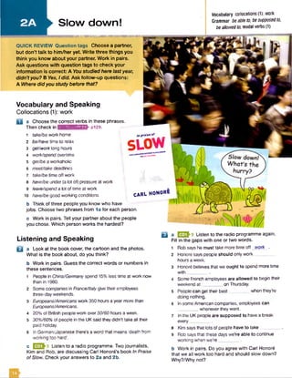 Slow down!
Vocabulary collocations (1): work
Grammar beableto, besupposedto,
beallowedto, modal verbs (1)
■■■■■■■■■■■■■■■■■■■■■■■■■■■■■I
QUICK REVIEW Question tags Choose a partner,
but don’t talk to him /her yet. W rite three things you
think you know about your partner. Work in pairs.
Ask questions with question tags to check your
information is correct: A You studied here last year,
didn't you? B Yes, I did. Ask follow-up questions:
A Where did you study before that?
Vocabulary and Speaking
Collocations (1): work
a a Choose the correct verbs in these phrases.
Then check in rinwiviuf^nHCV pi29.
1 take/be work home
2 be/have time to relax
3 get/worklong hours
4 work/spendovertime
5 get/be a workaholic
6 meet/takedeadlines
7 take/be time offwork
8 have/be under(a lot of) pressure at work
9 leave/spenda lot of time at work
10 have/begood working conditions
b Think of three people you know who have
m p r s l * * o f
SLOW
CARL honore
jobs. Choose two phrases from la for each person.
c Work in pairs. Tell your partner about the people
you chose. Which person works the hardest?
Listening and Speaking
B a Look at the book cover, the cartoon and the photos.
What is the book about, do you think?
b Work in pairs. Guess the correct words or numbers in
these sentences.
1 People in China/Germany spend 15% less time at work now
than in 1980.
2 Some companies in France/Italygive their employees
three-day weekends.
3 Europeans/Americans work 350 hours a year more than
Europeans/Americans.
4 20% of British people work over50/60 hours a week.
5 30%/60%of people in the UK said they didn’t take all their
paid holiday.
6 In German/Japanese there’s a word that means 'death from
working too hard’.
c EZDh9 Listen to a radio programme. Two journalists,
Kim and Rob, are discussing Carl H onor’s book In Praise
ofSlow. Check your answers to 2a and 2b.
Q a U flh 9 Listen to the radio programme again.
Fill in the gaps with one or two words.
1 Rob sayshe must take more time off work .
2 Honorg says people should only work ...
hours a week.
3 Honor6 believesthat we ought to spend more time
with________ .
4 Some French employees are allowed to begin their
weekend a t_________on Thursday.
5 People can get their best when they’re
doing nothing.
6 In some American companies, employees can
whenever they want.
7 In the UK people are supposed to havea break
every_________.
8 Kim saysthat lots of people have to take ..
9 Rob saysthat these days we’re able to continue
working when we're_________.
b Work in pairs. Do you agree with Carl Honore
that we all work too hard and should slow down?
Why?/Why not?
 