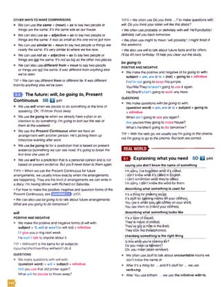 OTHER WAYS TO MAKE COMPARISONS
• Wecan use the same + (noun) + as to say two people or
things are the same: It’s thesamesizeas ourhouse.
• We can also useas + adjective + as to say two people or
things are the same: Itwas as smallas theone we'vegotnow.
• We can use similar to +noun to say two people or things are
nearly the same: It’s verysimilarto where welivenow.
• We can use not as + adjective + as to say two people or
things are not the same: It'snotas big as theothertwoplaces.
• We can also use different from + noun to say two people
or things are not the same: Itwas differentfromanythingelse
we'veseen.
TIP • Wecan saydifferent from or different to: Itwas different
from/toanythingelse we’veseen.
m - The future: will, be going to, Present
Continuous 5B b p41
• We usewill when we decide to do something at the time of
speaking: OK, I'llthrowthoseaway.
• We usebe going to when we already havea plan or an
intention to do something: I’mgoing to sort out therest of
themat theweekend.
• We use the Present Continuous when we have an
arrangement with another person: He'spicking themup
tomorroweveningafterwork.
• We usebe going to for a prediction that is based on present
evidence (something we can see now): It'sgoing tobreak the
first timeshe uses itl
• We use will for a prediction that is a personalopinion and is not
based on present evidence: Butyou'llneverlisten to themagain.
TIPS • When we use the Present Continuous for future
arrangements, we usually know exactly when the arrangements
are happening. Theyare the kind of arrangements we can write in
a diary: I'mhavingdinnerwith Richardon Saturday.
• For how to make the positive, negative and question forms of the
Present Continuous, see
• We can also use be going to to talk about future arrangements:
Whatareyou going to do tomorrow?
will
POSITIVE AND NEGATIVE
• We make the positive and negative forms ofwillwith:
subject + 'II, will or won’t (= will not) + infinitive
I’ll give you a ring next week.
He won't talk to anyone about it.
TIP • Will/won’t is the same for all subjects:
l/you/he/she/it/we/theywill/won’t do it.
QUESTIONS
• We make questions with willwith:
(question word) + will + subject +infinitive
Will you use that old printer again?
What will he decide to throw away?
TIPS • We often use Doyou think...? to make questions with
will: Doyou thinkyoursisterwilllike thisdress?
• We often useprobably or definitelywith will: He’llprobably/
definitelycallyouback tomorrow.
• We often use might to mean ‘will possibly': Imight finishit
this weekend.
• We also use willto talk about future facts and for offers:
i’llbe 45nextbirthday. I'llhelpyou clearoutthestudy.
be going to
POSITIVE AND NEGATIVE
• Wemake the positive and negative ofbegoing to with:
subject + am, are or is + (not) + going to + infinitive
I'm/’m not going to keep this jumper.
You/We/They’re/aren’t going to use it again.
He/She/lt’s/isn't going to work any more.
QUESTIONS
• Wemakequestions with begoing to with:
(question word) + am, are or is + subject + going to
+ infinitive
When am Igoing to see you again?
Are you/we/they going to move house?
What’s he/she/it going to do tomorrow?
TIP • With the verbgo, we usuallysayI'mgoing to thecinema.
notI’mgoingtogo to thecinema. But both arecorrect.
— ► ----------------------------------------------------
Explaining what you need 5D Q p44
saying you don’t know the name of something
I’m sorry, I've forgotten what it's called.
I don't know what it's called in English.
I can't remember what they’re called.
I’m sorry, I don't know the word for them.
describing what something is used for
It's a thing for(making soup).
It’s stuff for (getting marks off yourclothes^.
You use it when (you get coffee on yourshirt).
You use them to (mendyourclothes).
describing what something looks like
It’s a type of (liquid).
They’re madeof (metal).
They’ve got (ahole in the end).
Theylook like (headphones).
checking something is the right thing
Is this what you’re looking for?
Doyou mean (a blender)?
Oh, you mean (stain remover).
• Weoften usestuffto talk about uncountable nouns we
don’t know the nameof.
• AfterIt’s a thingfor... and It’s stufffor ...we use
verb+ing.
• After Youuse it/them ... we usethe infinitive with to.
GRAMMAR22
5.1
 