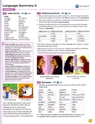 Language Sum m ary 6 ^ dvd-rom e
E H H f r ;--------
m ’> Reflexive pronouns 6B Q p49
• We use reflexive pronouns [myself, yourself, etc.) when the subject and object
are the same people: It's important that they areallowed to enjoy themselves.
• We use by myself, by yourself, etc. to mean alone: This means children spend
most of their free timestudying by themselves.
• We also use reflexive pronouns to emphasise that we do something instead
of someone else doing it for us: We shouldalso encourage children to work
things out themselves.
E 5 » make and do 6A E l p46
make do
a decision the cleaning
a mistake a course
money homework
friends nothing
aanoise exercise
dinner the washing-up
an excuse the shopping
someone jaugh/cry some work
up your mind the washing
progress a degree
a cake a an exam
an appointment the housework
a mess of something someone a favour
---------------------------------------
make an excuse give a reason to explain
whyyou did somethingwrong (often used in
the plural): Youneed tostopmakingexcuses
andbe moreresponsible.
make up your mind makea decision: Ican't
makeupmymindwhere togo onholiday.
make progress get closerto achieving or
finishing something: Wehaven'tfinishedyet,
butwe’remakinggoodprogress.
make an appointment arrange a time and
place to meet someone, particularlya doctor,
dentist, etc.: I'vemadeanappointment to
see thedoctor.
make a mess of something (informal) do
something badlyor makea lot of mistakes:
Imadea mess ofmyexam. Ionlygot23%.
do the housework do things like washing,
cleaning, etc. in order to keep the houseclean
and tidy: Ican'tstanddoing thehousework.
do someone a favour do something to help
someone: Couldyoudomea favourand
helpmewithmyhomework?
do the washing-up do the washing
TIPS • We often use make for 'food' words:
makelunch, make dinner, make a cake, etc.
• We often use do for 'study' words:
do homework, do a degree, do an exam, etc.
• We usually use do for jobs connected to the
house: do the cleaning, do the washing, etc.
• do the washing-up [UK] = do the dishes (US)
subject pronouns reflexive pronouns
I myself
you (singular) yourself
he himself
she herself
subject pronouns reflexive pronouns
it itself
we ourselves
you (plural) yourselves
they themselves
TIPS • Some verbs that are reflexive in other languages aren't reflexive in English,
for example meet, relax and feel.
• We can say on myown, on yourown, etc. instead ofbymyself, byyourself, etc.:
I enjoyliving bymyself/on my own. We don't say by myown.-
• Notice the difference between themselves and each other.
Nicky and Alice are looking at Nicky and Alice are looking at
themselves. each other.
Synonyms 6C Q p5i
• We often use synonyms when we are speaking or writing so that we don't
repeat words.
choose pick concerned worried
satisfied content frightened scared
lucky fortunate
IT
make a decision make up your mind
behave act try to do have a go at doing
notice spot talk to someone chat to someone
by chance accidentally nice pleasant
attitude approach enormous huge
sure certain pleased glad
deal with cope with wonderful brilliant
show reveal terrible awful
TIP • Many synonyms in English have small differences in meaning or use.
For example, chat to someone is more informal than talk to someone.
H
 