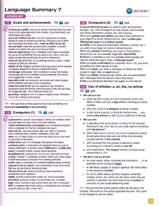 Language Summary 7
m um *-------------
DVD-ROM 7
E9h Goals and achievements 7A D p54
achieve your goals succeed indoing the thingsthat youwant
to do in life, especiallyafteralotofwork:Ifyou work hard, you
willachieve yourgoals.
put a lot of effort into sth usealot of physical ormental
activityin orderto achievesomething:Sheputs a lot o feffort
Into everything she does. Also: makean effort to do sth
do your best makethe greatest effort possible: It doesn’t
matterifyou don't win, just try to do your best.
have an opportunity bein asituationthat makesit possible
foryouto dosomething thatyouwant to do: Henry wasvery
happy to have the opportunity to work in Hollywood.
mess sth up (informal) do something wrongor badly: Ireally
messed up thatjob interview.
dream of sth imaginesomething that youwould liketo happen:
I’ve always dreamed ofliving on a beautifulIsland.
encourage /in'kAric^/ talkorbehavein awaythat makes
somebodyelsemoreconfident to do something:My friends
encouraged me to write a novel.
take part in sth be involvedinanactivitywithother people:
All the children tookpart In the competition.
make the mostof sth get themaximum use, benefit or
enjoymentfromsomething, often becauseit maynotlast long:
It's a beautifulday - let’s make the most o fIt.
go wrong changeorend in abadornegativeway: Whatever
I try to do, it a/waysgoes wrong.
TIP • We sayhave an/the opportunity to do som ething not
havQ d /th cp o e sib ilityto d o something.
EQh Computers (1) 7B Q p56
a password asecretcombination oflettersornumberswhich
youusewhenyoulog ontoacomputerwebsite.
install software (onto a computer) putacomputerprogram
ontoacomputersothat thecomputercan useit.
back sth up copydocuments, files, etc. fromacomputer
ontoamemorystick, anothercomputer, online,etc.
store put orkeepthings in a particularplacesoyoucan read
or usethemin thefuture.
a hard drive partofacomputerthat storesinformation,
a memory stick asmall pieceofequipmentthat youusefor
storing informationorphotos. Also a USBdrive ora USBstick
spam unwantedemails, usuallyadvertisements,
an attachment adocument, picture, etc. sent withanemail,
a virus /'vaires/ acomputerprogramwhichcan makecopies
ofitselfand stopsacomputerfromworking normally,
crash whena computerorawebsitesuddenlystopsworking,
copy sb in (on an email) sendsomebodyacopyofanemail
that youaresending to somebodyelse,
forward sth to sb sendanemailyouhavereceivedto
somebodyelse’s computer.
delete removeadocument, email,etc. from acomputer,
print (out) produceacopyofadocument, etc. on paper,
scan useamachineto put a document, etc. intoa computer.
WiFi awirelesswayofconnecting computersto theinternet in
apublic place (acafe,atrain, etc.).
E E i Computers (2) 7C fc l p58
A social networking site is a website such as Facebook,
Google+, etc. that is designed to help people communicate
and share information, photos, etc. with a group.
When you update your status, you add a new comment to
your page on a social networking site. Also: update your
(Facebook) page and a status update
A profile is the personal information (interests, married, etc.)
you add to your page on a social networking site.
Whenyou uplo*ad something, you copy or move photos,
documents, etc. to a website, (opposite: download)
A forum is a website or part ofa website where people can
discuss particular topics. Also: a message board
When you post a comment on a website, forum, etc. you write
something forother people to read.
When you tweet, you write a message on Twitterfor other
people to read. Also: a tweet (noun)
When you follow somebody on Twitter, you are automatically
sent messages from this person when they tweet.
A link is a connection between two pages on the internet.
Use of articles: a, an, the, no article
7C Q P59
• We use a or an:
a when we don't know, or it isn’t important, which one:
Manyofthemcan’t go a day withoutcheckingfor status
updates.
b with jobs: Ifyou'rea designerworkingin Dublin...
c to talk about a person or thing for the first time:... you
havea new person toadd toyourcollection offriends.
• We use the:
d to talk about the same person or thing for the second/
third/fourth, etc. time: Butdo you realtywant tobe friends
with theperson?
e when there is only one (oronly one in a particular place):
Socialnetworkingsitesareone ofthemostamazing
success stories ofthe internet,
f with countries that are groups of islands or states:
According toa children'scharityin the U K ...
g with superlatives: The largest numberofactivesocial
relationshipsis 150.
• We don’t use an article:
h for most towns, cities, countries and continents: ...oran
engineerwho'smoving to Egypt...
i to talk about people or things in general: But whateffect
is thishavingon society?
j for some public places (school, hospital, university,
college, prison, etc.) when we talk about what they are
used for in general: You don'thave tobeat school or
universityto use socialnetworkingsites.
TIP ■We use the with public places when we talk about the
building: She worksin theschoolopposite thepark. He's gone
to thehospitalto visithis father.
 