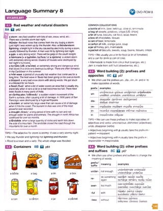 Language Sum m ary 8 ^ 9 DVD-ROM 8
Bad weather and natural disasters
8 A BI p62
a storm very bad weatherwith lots of rain, snow, wind, etc.:
Therewasa terriblestormlastnight.
thunder the loud noise that comesfrom the sky during a storm:
LastnightIwaswoken upbythethunder.Also: a thunderstorm
lightning a bright light in the skycaused byelectricity during a storm,
usuallyfollowed by thunder:A manwashitbylightninglastnight.
a gale a very strong wind: Therewillbegalesin thesouth tonight.
a hurricane (= a typhoon /tai'fu:n/ or a cyclone) aviolent storm
with extremely strong winds: Dozensofhousesweredestroyedby
lastnight'shurricane.#
a tornado (US: a twister) an extremelystrong and dangerous wind
that blows in a circle and destroys buildings: Thereareoften tornados
inthe Caribbeanin thesummer.
a heat wave a period of unusuallyhot weather that continues fora
longtime: Theheat waveInTexashasbeengoingon forovera month,
a blizzard avery bad snow storm with strong winds: Wegotstuck
ina blizzardforsixhours.
a flood /fU d / when a lot of watercovers an area that is usually dry,
especiallywhen it rains a lot or a riverbecomes too full: Therehave
been floodsinmanyparts ofIndia.
an e*arthquake /*3:0kweik/ a sudden violentmovementofthe
Earth's surface, often causing a lot of damage: In 1906parts ofSan
Francisco weredestroyedbya huge earthquake.
a tsunami an extremelylarge wave that can causea lot ofdamage
when it hits the coast: ThetsunamiinAsia wasoneofthemost
powerfuleverrecorded.
a drought /draut/ a long period of time with no rainand not
enoughwater for plants and animals: ThedroughtinnorthAfricahas
continuedforoversixmonths.
a landslide when a large quantityof rocks and earth tells down
the side ofa mountain: Thelandslideclosedtheroad throughthe
mountains foroveramonth.
TIPS • The adjective for storm is stormy:Itwas a verystormy night.
• We say thunderandlightning not lightning ond'thunder:
• Flood is a noun and a verb: The whole village was Hooded.
Containers 8 B fifl p64
a bottle a bag
y
w
a tin a box
a can a carton ajar a packet
COMMON COLLOCATIONS
a bottle of milk, beer, ketchup, olive oil, lemonade
a bag of sweets, potatoes, crisps [US: chips]
a tin of tuna, biscuits, cat food, soup, beans
a box of chocolates, tissues
a can of beer, lemonade
a carton of milk, orange juice, soup
a jar of honey, jam, marmalade
a packet of biscuits, sweets, soup, beans, tissues, crisps
TIPS • We usually use a tin for food (a tin of tomatoes)
and a can for drink (a can ofcola).
• Marmalade is made from citrus fruit (oranges, etc.).
Jam is made from soft fruit (strawberries, etc.).
Word building (2): prefixes and
opposites 8C □ p67
• We often use the prefixes un-, disim -, in- and ir- to
make opposites of words.
prefix examples
un-
unconscious unusual uncommon unbelievable
unselfish unreliable unambitious unhelpful
dis-
disappear dishonest disorganised
disloyal dissimilar
im- impossible impatient impolite immature
in- incorrect inconsiderate informal insensitive
ir- irresponsible irregular
TIPS • We can use these prefixes to make opposites of
adjectives and verbs: unconscious, dishonest (adjectives);
undo, disappear (verbs).
• Adjectives beginning with p usually take the prefix im-:
patient -» impatient.
• Adjectives beginning with r usually take the prefix ir-:
responsible -* irresponsible.
ESI Word building (2): other prefixes
and suffixes 8C D p67
• We often use other prefixes and suffixes to change the
meaning of words.
prefix/
suffix
meaning examples
under- not enough
9 A-
underestimate underpaid
undercharge underuse
re-
do something
again
reattach repaid rewrite
recharge remarry replay reuse
over- too much
over-optimistic overpaid
oversleep overcharge overuse
-ful with
• * %
hopeful painful careful
successful playful useful
-less without
harmless painless
sleepless careless useless
 
