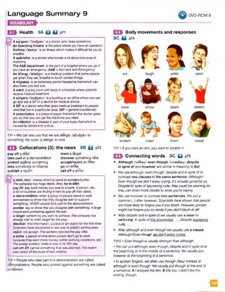 Language Summary 9
W EEMS*-----------------------
DVD-ROM 9
Health 9A Q Q p7l
A surgeon /'s3:d3an/ isa doctorwho doesoperations.
An operating theatre isthe placewhereyou haveanoperation.
Asthma/ssm a/ isanillnesswhich makesit difficultforyouto
breathe.
A specialist isa doctorwho knowsalotaboutone areaof
medicin^.
TheA&Edepartment is thepart ofa hospitalwhereyougo if
youhaveanemergency. (A&E=Accident and Emergency)
An allergy /'asla^i:/ isa medical problem that somepeople
get whenthey eat, breatheor touch certain things.
A migraine isanextremelypainful headachethat/whichcan
alsomakeyoufeel sick.
A ward isabig roomwith bedsin ahospital wherepatients
receivemedical treatment.
A surgery /s3:d3an:/ isa building or anoffice whereyoucan
goand askaGPoradentistformedical advice.
A GP isadoctorwho/thatgivesmedicaltreatment to people
who/thatJivein aparticulararea. (GP= general practitioner)
A prescription isapieceof paperthat/whichthe doctorgives
yousothatyoucan get the medicineyou need.
An infection isadisease in partofyourbodythat/whichis
caused bybacteria oravirus.
TIP • Wecan also saythat we areallergic /al*3:d3ik/ to
something: My sisteris allergic to nuts.
E S I Collocations (3): the news 9B Qj p72
pay off a debt
take part in a demonstration
protest against something
take somebody to hospital
publish a report
meet a target
discover something new
accept/reject an offer
go on strike
call off a strike
a debt/d el/ moneywhich is owedto somebodyelse:
Thecompanyhashugedebts. Also: be In debt
payoff paybackmoneyyouoweto abank, a person,etc.:
A lotofcountriesarefindingithardtopayofftheirdebts.
a demonstration whenagroup ofpeoplestand orwalk
somewhereto showthat theydisagree withor support
something: 30,000peopletookpartinthedemonstration.
protest sayorshowthat youdisagreewith something:A large
crowdwereprotestingagainst thewar.
atarget something youwant to achieve: Thecompanyhas
alreadymetitssales targetfortheyear.
discover find information, a placeoranobjectforthe firsttime:
Scientistshavediscoveredanewwaytopredictearthquakes.
reject notaccept: Theworkersrejectedthepayoffer.
a strike a period oftimewhenpeopledon’t goto work
becausetheywant moremoney,betterworking conditions, etc.:
Thepostalworkers'strikeisnowinitsfifthday.
call sth off cancel something thatwasplanned: Thematch
was calledoffbecauseofbadweather.
TIP • People who take part in a demonstration are called
demonstrators. Peoplewho protest against something are called
protesters.
E E t Body movements and responses
9C D p74
cry laugh smile
scratch crawl frown
TIP • If you havean itch, you want to scratch it.
1 2 ^ Connecting words 9C Q p75
• Although /od'tou/, even though /uvsn'fisu/, despite,
in spite of and however are similarin meaning to but.
• We usealthough, even though, despite and in spite ofto
contrast two clauses in the same sentence: Although/
Even though wedon’tenjoycrying, it’s actuallygood forus.
Despite/In spiteofappearingrude, theycouldbeyawningso
theycan listenmore closely to whatyou're saying.
• We usehoweverto contrast two sentences. We put a
comma (,) afterhowever: Scientists haveshown thatpeople
are morelikelyto forgiveyou ifyou blush. However,people
mightnotforgiveyou so easilyifyou don’tblush atalll
• Afterdespite andin spite ofwe usually use a noun or
verb+/ng: Inspite ofthis knowledge. ...; Despiteappearing
rude, ...
• Afteralthough and even though we usually use a clause:
Although/Even though wedon't eniovcrvina. ...
TIPS • Even though is usually stronger thanalthough.
• We can putalthough, even though, despite and in spite ofat
the beginning or in the middle of a sentence. We usually put
howeverat the beginning of a sentence.
• In spoken English, we often use though/fo u / instead of
although or even though. We usually put though at the end of
a sentence: A Ienjoyedthe film. B Me too. Ididn'tlike the
ending, though.
m
blush
yawn
stretch
sweat
 