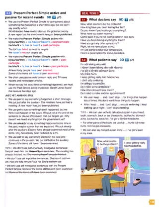 H I Present Perfect Simple active and
passive for recent events 9B Q p73
• We use the Present Perfect Simple for giving news about
something that happened a short time ago, but we don't
say exactly when.
Worldleaders have met to discuss theglobaleconomy.
A newreporton theenvironment hasjust been published.
• We make the Present Perfect Simple active with:
l/you/we/they + 've, have or haven’t + past participle
he/she/it + 's, has or hasn’t + past participle
The UK has failed to meet its targets.
We haven't met our targets yet.
• We make the Present Perfect Simple passive with:
l/you/we/they + ’ve, have or haven’t + been + past
participle
he/she/it + ’s, has or hasn’t + been + past participle
At least forty people have been arrested.
Some of the items still haven’t been examined.
• We often use passiveverb forms in radio and TV news
reports and newspaperarticles.
• When we say the exact time something happened, we must
use the Past Simple active or passive: GarethJones found
the treasurefivedaysago.
JUST, YET, ALREADY, STILL
• We usejust to say something happened a short time ago.
We putjust after the auxiliary: Theministershavejusthada
meeting. A newreporthasjustbeenpublished.
• We useyet to say something hasn’t happened, but we
think it will happen in the future. We putyet at the end of the
sentence or clause: Wehaven'tmet our targetsyet. Why
haven’t weheard anythingfrom thegovernmentyet?
• We usealready to say something happened some time in
the past, maybe sooner than we expected. We put already
after the auxiliary: Expertshavealreadyexaminedmost ofthe
items. COzhas alreadybeenreducedby2.7%.
• We usestillto say something started in the past and
continues in the present. Weput stillbefore the auxiliary:
Someof theitems stillhaven’tbeen examined.
TIPS • We don't usejustor alreadyin negative sentences:
I'vejustseen him. not Ihavon’t-just-seen-hifrh:Themeetinghas
• Wedon't useyet in positive sentences: She hasn’t toldhim
yet. Has she toldhimyet? but not She’s-tokt-Nm-yetr
• We only usestillin negative sentences with the Present
Perfect Simple: Someoftheitemsstill haven'tbeen examined.
noXi
E S S
What doctors say 9D Q p?6
Now, what seems to be the problem?
How long haveyou been feeling like this?
Do you know if you’re allergic to anything?
What haveyou eaten recently?
Come back if you’re not feeling better in two days.
Have you been taking anything for them?
Haveyou got any other symptoms?
Right, let me have a look at you.
I'm just going to take your temperature.
Here's a prescription for some painkillers.
What patients say 9D Q p76
I’m not fe'eling very well.
I haven't been feeling very well recently.
I've got a terrible stomach ache.
My chest hurts.
I keep getting really bad headaches.
I can't stop sneezing.
I’m allergic to penicillin.
Do I need some antibiotics?
How often should I take them?
Do I need to makeanother appointment?
• We use / keep ... and Ican'tstop ... for things that happen
lots of times. We don't want these things to happen.
• After Ikeep ... and / can't stop... we use verb+mg: Ikeep
waking up atnight. Ican't stop sneezing.
TIPS • We can use -acheto talk about a pain in your head,
tooth, stomach, back or ear {headache, toothache, stomach
ache, backache, earache): I'vegota terribleheadache.
• Forother parts of the body, we useM y... hurts: My knee
• Wecan also sayI'vegot a pain in my...: I’vegota pain
in myknee.
< 3
Now, what seems
to be the problem?
I keep getting really
bad headaches.
 