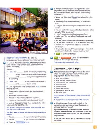 HELP WITH GRAMMAR be able to,
be supposed to, be allowed to, modal verbs (1)
Q a Look at the sentences in 3a. Then complete these
rules with the verb forms in bold. Use the infinitive
form if necessary.
We use ...
• can and to talk about ability or possibility.
to say a person is expected to do something.
and________ to saywe have permission to
do something.
• must and________ to say something is necessary.
and_________to give advice.
b Look again at the verb forms in bold in 3a. Answer
these questions.
1 Do we use the infinitive or verb+/ng after these verb
forms?
2 Which verb forms include to?
3 How do we make these verb forms negative?
4 How do we make questions with these verb forms?
c Look at these sentences. Then complete the rules
with mustn’t or don't have to.
Youmustn’t sendpersonal emails from the office. You
can only send work emails.
Youdon’t have to weara suit to work, butyou can ifyou
wantto.
• We use to say something isn't necessary.
• We use to say something is not allowed.
d Check in EHZGEGBSF pi30.
q p m . 11 E H E B n M I Listen and practise the
sentences in 5a. Copy the stress.
Do you thinkyou should relaxmore?
Get ready ... Get it right!
B Write sentences describing the rules at the place
where you work, your school or university. Use
language from 4a and these ideas.
• what you can wear
• what time you start and finish
• using mobiles, the internet, etc.
• food and drink
• how to behave
• breaks and holidays
• getting work done on time
• anyother ideas
Inmycompanyall the managers have to weara suit
and tie.
At myschool we'reallowed to wearwhat we want.
a Work in groups. If you work or study in the
same place, compare sentences. Do you agree
with your partners' ideas?
If you work or study in different places, tell other
students your sentences. Ask questions to find out
more information. Which place has the best rules,
do you think?
b Tell the class about two of the rules your group
discussed.
i i a Kim (K) and Rob (R) are talking after the radio
programme. Read their conversation and choose
the correct verb forms. Who has the best working
conditions?
K So, do you think you l(^houj^)/are allowed to relax
more?
R Absolutely! 2I*m able toll must try to slow down
a bit.
K 3Are you able tolShould you start work when you
want?
R No, not really. 4I'm supposed toll can be in the office
at eight. W hat about you?
K 1 5don’t have to/mustn’t be at work until ten.
R Lucky you. 6Are you allowed tolShould you work
at home?
K Yes, we 7ought to/can work at home two days a week.
R Oh, we *have tolare able to be in the office every day.
K Perhaps you 9ought tolare supposed to look for
another job.
R Yes, maybe. Anyway, I l®haue to/can go. I xxmustn't!
don’t have to be late for my next meeting. Bye!
b Listen and check.
a
 